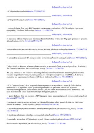 _______________________________________________ Redação(ões) Anterior(es)
§ 1º (Suprimido(a) pelo(a) Decreto 1255/1962/NI)
_______________________________________________ Redação(ões) Anterior(es)
§ 2º (Suprimido(a) pelo(a) Decreto 1255/1962/NI)
_______________________________________________ Redação(ões) Anterior(es)
1 - ponto de fusão final entre 49ºC (quarenta e nove graus centígrados) e 51ºC (cinqüenta e um graus
centígrados); (Redação dada pelo(a) Decreto 1255/1962/NI)
_______________________________________________ Redação(ões) Anterior(es)
2 - acidez na fábrica até 2ml (dois mililitros) de soluto alcalino normal em 100g (cem gramas) de gordura;
(Redação dada pelo(a) Decreto 1255/1962/NI)
_______________________________________________ Redação(ões) Anterior(es)
3 - ausência de ranço ao sair do estabelecimento produtor; (Redação dada pelo(a) Decreto 1255/1962/NI)
_______________________________________________ Redação(ões) Anterior(es)
4 - umidade e resíduos até 1% (um por cento) no máximo; (Redação dada pelo(a) Decreto 1255/1962/NI)
_______________________________________________ Redação(ões) Anterior(es)
Parágrafo único. Sòmente pela extração da estearina, o produto definido neste artigo pode ser destinado à
fins comestíveis (oleína). (Acrescentado(a) pelo(a) Decreto 1255/1962/NI)
Art. 272. Entende-se por "oleína" o produto gorduroso comestível resultante da separação da estearina
existente na gordura bovina, por prensagem ou por outro processo aprovado pela D.I.P.O.A. Deve se
enquadrar nas seguintes especificações: (Redação dada pelo(a) Decreto 1255/1962/NI)
_______________________________________________ Redação(ões) Anterior(es)
§ 1º A "gordura Caracú" deve ter propriedades organolepticas agradáveis e ponto de fusão final no
máximo de 42º C (quarenta e dois graus centígrados) não se apresentar rancificada ao sair do
estabelecimento produtor, conter no máximo 1% (um por cento) de umidade e acidez máxima de 2 ml
(dois mililitros) em soluto alcalino normal em 100g (cem gramas).
1 - ponto de fusão final não superior a 42ºC (quarenta e dois graus centígrados); (Acrescentado(a) pelo(a)
Decreto 1255/1962/NI)
2 - acidez no estabelecimento produtor 2ml (dois mililitros) de soluto normal alcalino em 100 (cem)
gramas do produto; (Acrescentado(a) pelo(a) Decreto 1255/1962/NI)
3 - ausência de ranço (Kreis) ao sair do estabelecimento produtor; (Acrescentado(a) pelo(a) Decreto
1255/1962/NI)
4 - isento de substâncias estranhas; (Acrescentado(a) pelo(a) Decreto 1255/1962/NI)
5 - umidade: no máximo 0,5% (meio por cento); (Acrescentado(a) pelo(a) Decreto 1255/1962/NI)
6 - odor e sabor agradáveis; (Acrescentado(a) pelo(a) Decreto 1255/1962/NI)
50
 