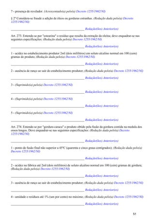 7 - presença de revelador. (Acrescentado(a) pelo(a) Decreto 1255/1962/NI)
§ 2º Considera-se fraude a adição de óleos ou gorduras estranhas. (Redação dada pelo(a) Decreto
1255/1962/NI)
_______________________________________________ Redação(ões) Anterior(es)
Art. 273. Entende-se por "estearina" o resíduo que resulta da extração da oleína; deve enquadrar-se nas
seguintes especificações: (Redação dada pelo(a) Decreto 1255/1962/NI)
_______________________________________________ Redação(ões) Anterior(es)
1 - acidez no estabelecimento produtor 2ml (dois mililitros) em soluto alcalino normal em 100 (cem)
gramas do produto; (Redação dada pelo(a) Decreto 1255/1962/NI)
_______________________________________________ Redação(ões) Anterior(es)
2 - ausência de ranço ao sair do estabelecimento produtor; (Redação dada pelo(a) Decreto 1255/1962/NI)
_______________________________________________ Redação(ões) Anterior(es)
3 - (Suprimido(a) pelo(a) Decreto 1255/1962/NI)
_______________________________________________ Redação(ões) Anterior(es)
4 - (Suprimido(a) pelo(a) Decreto 1255/1962/NI)
_______________________________________________ Redação(ões) Anterior(es)
5 - (Suprimido(a) pelo(a) Decreto 1255/1962/NI)
_______________________________________________ Redação(ões) Anterior(es)
Art. 274. Entende-se por "gordura caracu" o produto obtido pela fusão da gordura contida na medula dos
ossos longos. Deve enquadrar-se nas seguintes especificações: (Redação dada pelo(a) Decreto
1255/1962/NI)
_______________________________________________ Redação(ões) Anterior(es)
1 - ponto de fusão final não superior a 45ºC (quarenta e cinco graus centígrados); (Redação dada pelo(a)
Decreto 1255/1962/NI)
_______________________________________________ Redação(ões) Anterior(es)
2 - acidez na fábrica até 2ml (dois mililitros) de soluto alcalino normal em 100 (cem) gramas de gordura;
(Redação dada pelo(a) Decreto 1255/1962/NI)
_______________________________________________ Redação(ões) Anterior(es)
3 - ausência de ranço ao sair do estabelecimento produtor; (Redação dada pelo(a) Decreto 1255/1962/NI)
_______________________________________________ Redação(ões) Anterior(es)
4 - umidade e resíduos até 1% (um por cento) no máximo; (Redação dada pelo(a) Decreto 1255/1962/NI)
_______________________________________________ Redação(ões) Anterior(es)
51
 