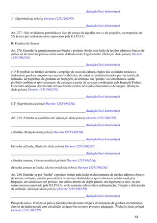 _______________________________________________ Redação(ões) Anterior(es)
3 - (Suprimido(a) pelo(a) Decreto 1255/1962/NI)
_______________________________________________ Redação(ões) Anterior(es)
Art. 277 - São reveladores permitidos o óleo de caroço de algodão cru e o de gergelim, na proporção de
5% (cinco por cento) ou outros aprovados pela D.I.P.O.A.
B) Gordura de Suínos
Art. 278. Entende-se genericamente por banha o produto obtido pela fusão de tecidos adiposos frescos de
suínos ou de matérias primas outras como definido neste Regulamento. (Redação dada pelo(a) Decreto
)1255/1962/NI
_______________________________________________ Redação(ões) Anterior(es)
§ 1º É proibido no fabrico da banha o emprêgo de ossos da cabeça, órgãos das cavidades torácica e
abdominal, gordura rançosas ou com outros defeitos, de restos de produtos tratados por via úmida, da
amídalas, de pálpebras, de gorduras de raspagem, de retenção nas "piletas" ou semelhantes, sendo
proibido também, o aproveitamento de carcaças e partes de carcaças condenadas pela Inspeção Federal.
Os tecidos adiposos devem estar razoavelmente isentos de tecidos musculares e de sangue. (Redação
dada pelo(a) Decreto 1255/1962/NI)
_______________________________________________ Redação(ões) Anterior(es)
§ 2º (Suprimido(a) pelo(a) Decreto 1255/1962/NI)
_______________________________________________ Redação(ões) Anterior(es)
Art. 279. A banha se classifica em: (Redação dada pelo(a) Decreto 1255/1962/NI)
_______________________________________________ Redação(ões) Anterior(es)
a) banha; (Redação dada pelo(a) Decreto 1255/1962/NI)
_______________________________________________ Redação(ões) Anterior(es)
b) banha refinada; (Redação dada pelo(a) Decreto 1255/1962/NI)
_______________________________________________ Redação(ões) Anterior(es)
c) banha comum; (Acrescentado(a) pelo(a) Decreto 1255/1962/NI)
d) banha comum refinada. (Acrescentado(a) pelo(a) Decreto 1255/1962/NI)
Art. 280. Entende-se por "banha" o produto obtido pela fusão exclusivamente de tecidos adiposos frescos
de suínos, inclusive quando procedentes de animais destinados a aproveitamento condicional pela
Inspeção, em autoclaves sob pressão, em tachos abertos de dupla parede, em digestores a sêco, ou por
outro processo aprovado pela D.I.P.O.A., e tão somente submetido à sedimentação, filtração e eliminação
da umidade. (Redação dada pelo(a) Decreto 1255/1962/NI)
_______________________________________________ Redação(ões) Anterior(es)
Parágrafo único. Permite-se para o produto referido neste artigo a cristalização da gordura em batedores
abertos de dupla parede com circulação de água fria ou outro processo adequado. (Redação dada pelo(a)
Decreto 1255/1962/NI)
53
 