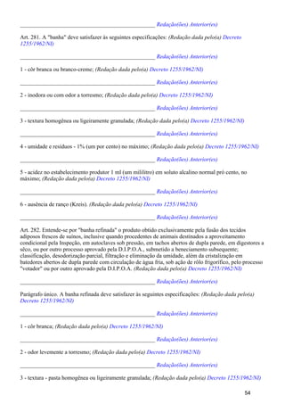 _______________________________________________ Redação(ões) Anterior(es)
Art. 281. A "banha" deve satisfazer às seguintes especificações: (Redação dada pelo(a) Decreto
1255/1962/NI)
_______________________________________________ Redação(ões) Anterior(es)
1 - côr branca ou branco-creme; (Redação dada pelo(a) Decreto 1255/1962/NI)
_______________________________________________ Redação(ões) Anterior(es)
2 - inodora ou com odor a torresmo; (Redação dada pelo(a) Decreto 1255/1962/NI)
_______________________________________________ Redação(ões) Anterior(es)
3 - textura homogênea ou ligeiramente granulada; (Redação dada pelo(a) Decreto 1255/1962/NI)
_______________________________________________ Redação(ões) Anterior(es)
4 - umidade e resíduos - 1% (um por cento) no máximo; (Redação dada pelo(a) Decreto 1255/1962/NI)
_______________________________________________ Redação(ões) Anterior(es)
5 - acidez no estabelecimento produtor 1 ml (um mililitro) em soluto alcalino normal pró cento, no
máximo; (Redação dada pelo(a) Decreto 1255/1962/NI)
_______________________________________________ Redação(ões) Anterior(es)
6 - ausência de ranço (Kreis). (Redação dada pelo(a) Decreto 1255/1962/NI)
_______________________________________________ Redação(ões) Anterior(es)
Art. 282. Entende-se por "banha refinada" o produto obtido exclusivamente pela fusão dos tecidos
adiposos frescos de suínos, inclusive quando procedentes de animais destinados a aproveitamento
condicional pela Inspeção, em autoclaves sob pressão, em tachos abertos de dupla parede, em digestores a
sêco, ou por outro processo aprovado pela D.I.P.O.A., submetido a beneciamento subsequente;
classificação, desodorização parcial, filtração e eliminação da umidade, além da cristalização em
batedores abertos de dupla parede com circulação de água fria, sob ação de rôlo frigorífico, pelo processo
"votador" ou por outro aprovado pela D.I.P.O.A. (Redação dada pelo(a) Decreto 1255/1962/NI)
_______________________________________________ Redação(ões) Anterior(es)
Parágrafo único. A banha refinada deve satisfazer às seguintes especificações: (Redação dada pelo(a)
Decreto 1255/1962/NI)
_______________________________________________ Redação(ões) Anterior(es)
1 - côr branca; (Redação dada pelo(a) Decreto 1255/1962/NI)
_______________________________________________ Redação(ões) Anterior(es)
2 - odor levemente a torresmo; (Redação dada pelo(a) Decreto 1255/1962/NI)
_______________________________________________ Redação(ões) Anterior(es)
3 - textura - pasta homogênea ou ligeiramente granulada; (Redação dada pelo(a) Decreto 1255/1962/NI)
54
 