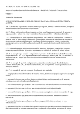 DECRETO Nº 30.691, DE 29 DE MARÇO DE 1952
Aprova o Novo Regulamento da Inspeção Industrial e Sanitária de Produtos de Origem Animal.
TÍTULO I
Disposições Preliminares
REGULAMENTO DA INSPEÇÃO INDUSTRIAL E SANITÁRIA DE PRODUTOS DE ORIGEM
ANIMAL.
Art. 1º - O presente Regulamento estatui as normas que regulam, em todo o território nacional, a inspeção
industrial e sanitária de produtos de origem animal.
Art. 2º - Ficam sujeitos a inspeção e reinspeção previstas neste Regulamento os animais de açougue, a
caça, o pescado, o leite, o ovo, o mel e a cera de abelhas e seus produtos e subprodutos derivados.
§ 1º - A inspeção a que se refere o presente artigo abrange, sob o ponto de vista industrial e sanitário a
inspeção "ante" e "post- mortem" dos animais, o recebimento, manipulação, transformação, elaboração,
preparo, conservação, acondicionamento, embalagem, depósito, rotulagem, trânsito e consumo de
quaisquer produtos e subprodutos, adicionados ou não de vegetais, destinados ou não à alimentação
humana.
§ 2º - A inspeção abrange também os produtos afins tais como: coagulantes, condimentos, corantes,
conservadores antioxidantes, fermentos e outros usados na indústria de produtos de origem animal.
Art. 3º - A inspeção a que se refere o artigo anterior é privativa da Divisão de Inspeção de Produtos de
Origem Animal D.I.P.O.A. do Departamento Nacional da Produção Animal (D.N.P.A.) do Ministério da
Agricultura (M.A.), sempre que se tratar de produtos destinados ao comércio interestadual ou
internacional.
Art. 4º - A inspeção de que trata o artigo anterior pode ainda ser realizada pela Divisão de Defesa
Sanitária Animal (D.D.S.A.), do mesmo Departamento, nos casos previstos neste Regulamento ou em
instruções especiais.
Art. 5º - A inspeção de que trata o presente Regulamento será realizada:
1 - nas propriedades rurais fornecedoras de matérias-primas, destinadas ao preparo de produtos de origem
animal;
2 - nos estabelecimentos que recebem, abatem ou industrializam as diferentes espécies de açougue,
entendidas como tais as fixadas neste Regulamento;
3 - nos estabelecimentos que recebem o leite e seus derivados para beneficiamento ou industrialização;
4 - nos estabelecimentos que recebem o pescado para distribuição ou industrialização;
5 - nos estabelecimentos que recebem e distribuem para consumo público animais considerados de caça;
6 - nos estabelecimentos que produzem ou recebem mel e cera de abelhas, para beneficiamento e
distribuição;
7 - nos estabelecimentos que produzem e recebem ovos, para distribuição em natureza ou para
industrialização;
8 - nos estabelecimentos localizados nos centros de consumo que recebem, beneficiam, industrializam e
distribuem, no todo ou em parte, matérias-primas e produtos de origem animal procedentes de outros
1
 