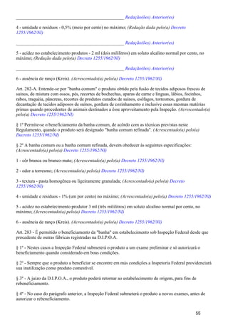 _______________________________________________ Redação(ões) Anterior(es)
4 - umidade e resíduos - 0,5% (meio por cento) no máximo; (Redação dada pelo(a) Decreto
1255/1962/NI)
_______________________________________________ Redação(ões) Anterior(es)
5 - acidez no estabelecimento produtos - 2 ml (dois mililitros) em soluto alcalino normal por cento, no
máximo; (Redação dada pelo(a) Decreto 1255/1962/NI)
_______________________________________________ Redação(ões) Anterior(es)
6 - ausência de ranço (Kreis). (Acrescentado(a) pelo(a) Decreto 1255/1962/NI)
Art. 282-A. Entende-se por "banha comum" o produto obtido pela fusão de tecidos adiposos frescos de
suínos, de mistura com ossos, pés, recortes de bochechas, aparas de carne e línguas, lábios, focinhos,
rabos, traquéia, pâncreas, recortes de produtos curados de suínos, esôfagos, torresmos, gordura de
decantação de tecidos adiposos de suínos, gordura de cozinhamento e inclusive essas mesmas matérias
primas quando procedentes de animais destinados a êsse aproveitamento pela Inspeção. (Acrescentado(a)
pelo(a) Decreto 1255/1962/NI)
§ 1º Permite-se o beneficiamento da banha comum, de acôrdo com as técnicas previstas neste
Regulamento, quando o produto será designado "banha comum refinada". (Acrescentado(a) pelo(a)
Decreto 1255/1962/NI)
§ 2º A banha comum ou a banha comum refinada, devem obedecer às seguintes especificações:
(Acrescentado(a) pelo(a) Decreto 1255/1962/NI)
1 - côr branca ou branco-mate; (Acrescentado(a) pelo(a) Decreto 1255/1962/NI)
2 - odor a torresmo; (Acrescentado(a) pelo(a) Decreto 1255/1962/NI)
3 - textura - pasta homogênea ou ligeiramente granulada; (Acrescentado(a) pelo(a) Decreto
1255/1962/NI)
4 - umidade e resíduos - 1% (um por cento) no máximo; (Acrescentado(a) pelo(a) Decreto 1255/1962/NI)
5 - acidez no estabelecimento produtor 3 ml (três mililitros) em soluto alcalino normal por cento, no
máximo; (Acrescentado(a) pelo(a) Decreto 1255/1962/NI)
6 - ausência de ranço (Kreis). (Acrescentado(a) pelo(a) Decreto 1255/1962/NI)
Art. 283 - É permitido o beneficiamento da "banha" em estabelecimento sob Inspeção Federal desde que
procedente de outras fábricas registradas na D.I.P.O.A.
§ 1º - Nestes casos a Inspeção Federal submeterá o produto a um exame preliminar e só autorizará o
beneficiamento quando considerado em boas condições.
§ 2º - Sempre que o produto a beneficiar se encontre em más condições a Inspetoria Federal providenciará
sua inutilização como produto comestível.
§ 3º - A juízo da D.I.P.O.A., o produto poderá retornar ao estabelecimento de origem, para fins de
rebeneficiamento.
§ 4º - No caso do parágrafo anterior, a Inspeção Federal submeterá o produto a novos exames, antes de
autorizar o rebeneficiamento.
55
 
