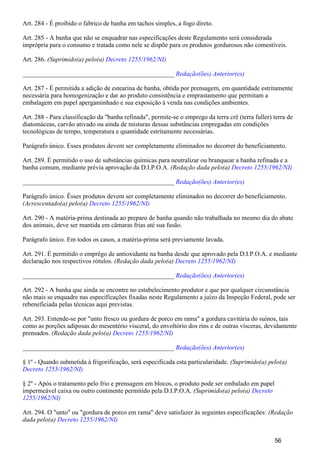 Art. 284 - É proibido o fabrico de banha em tachos simples, a fogo direto.
Art. 285 - A banha que não se enquadrar nas especificações deste Regulamento será considerada
imprópria para o consumo e tratada como nele se dispõe para os produtos gordurosos não comestíveis.
Art. 286. (Suprimido(a) pelo(a) Decreto 1255/1962/NI)
_______________________________________________ Redação(ões) Anterior(es)
Art. 287 - É permitida a adição de estearina de banha, obtida por prensagem, em quantidade estritamente
necessária para homogenização e dar ao produto consistência e emprastamento que permitam a
embalagem em papel apergaminhado e sua exposição à venda nas condições ambientes.
Art. 288 - Para classificação da "banha refinada", permite-se o emprego da terra crê (terra fuller) terra de
diatomáceas, carvão ativado ou ainda de misturas dessas substâncias empregadas em condições
tecnológicas de tempo, temperatura e quantidade estritamente necessárias.
Parágrafo único. Esses produtos devem ser completamente eliminados no decorrer do beneficiamento.
Art. 289. É permitido o uso de substâncias químicas para neutralizar ou branquear a banha refinada e a
banha comum, mediante prévia aprovação da D.I.P.O.A. (Redação dada pelo(a) Decreto 1255/1962/NI)
_______________________________________________ Redação(ões) Anterior(es)
Parágrafo único. Êsses produtos devem ser completamente eliminados no decorrer do beneficiamento.
(Acrescentado(a) pelo(a) Decreto 1255/1962/NI)
Art. 290 - A matéria-prima destinada ao preparo de banha quando não trabalhada no mesmo dia do abate
dos animais, deve ser mantida em câmaras frias até sua fusão.
Parágrafo único. Em todos os casos, a matéria-prima será previamente lavada.
Art. 291. É permitido o emprêgo de antioxidante na banha desde que aprovado pela D.I.P.O.A. e mediante
declaração nos respectivos rótulos. (Redação dada pelo(a) Decreto 1255/1962/NI)
_______________________________________________ Redação(ões) Anterior(es)
Art. 292 - A banha que ainda se encontre no estabelecimento produtor e que por qualquer circunstância
não mais se enquadre nas especificações fixadas neste Regulamento a juízo da Inspeção Federal, pode ser
rebeneficiada pelas técnicas aqui previstas.
Art. 293. Entende-se por "unto fresco ou gordura de porco em rama" a gordura cavitária do suínos, tais
como as porções adiposas do mesentério visceral, do envoltório dos rins e de outras vísceras, devidamente
prensados. (Redação dada pelo(a) Decreto 1255/1962/NI)
_______________________________________________ Redação(ões) Anterior(es)
§ 1º - Quando submetida à frigorificação, será especificada esta particularidade. (Suprimido(a) pelo(a)
Decreto 1255/1962/NI)
§ 2º - Após o tratamento pelo frio e prensagem em blocos, o produto pode ser embalado em papel
impermeável caixa ou outro continente permitido pela D.I.P.O.A. (Suprimido(a) pelo(a) Decreto
1255/1962/NI)
Art. 294. O "unto" ou "gordura de porco em rama" deve satisfazer às seguintes especificações: (Redação
dada pelo(a) Decreto 1255/1962/NI)
56
 