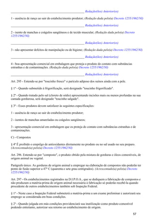 _______________________________________________ Redação(ões) Anterior(es)
1 - ausência de ranço ao sair do estabelecimento produtor; (Redação dada pelo(a) Decreto 1255/1962/NI)
_______________________________________________ Redação(ões) Anterior(es)
2 - isento de manchas e coágulos sangüíneos e de tecido muscular; (Redação dada pelo(a) Decreto
1255/1962/NI)
_______________________________________________ Redação(ões) Anterior(es)
3 - não apresentar defeitos de manipulação ou de higiene; (Redação dada pelo(a) Decreto 1255/1962/NI)
_______________________________________________ Redação(ões) Anterior(es)
4 - boa apresentação comercial em embalagem que proteja o produto do contato com substâncias
estranhas e de contaminações. (Redação dada pelo(a) Decreto 1255/1962/NI)
_______________________________________________ Redação(ões) Anterior(es)
Art. 295 - Entende-se por "toucinho fresco" o parículo adiposo dos suínos ainda com a pele.
§ 1º - Quando submetido à frigorificação, será designado "toucinho frigorificado".
§ 2º - Quando tratado pelo sal (cloreto de sódio) apresentando incisões mais ou menos profundas na sua
camada gordurosa, será designado "toucinho salgado".
§ 3º - Esses produtos devem satisfazer às seguintes especificações:
1 - ausência de ranço ao sair do estabelecimento produtor;
2 - isentos de manchas amareladas ou coágulos sangüíneos;
3 - apresentação comercial em embalagem que os proteja do contato com substâncias estranhas e de
contaminações.
C) - Compostos
§ 4º É proibido o emprêgo de antioxidantes diretamente no produto ou no sal usado no seu preparo.
(Acrescentado(a) pelo(a) Decreto 1255/1962/NI)
Art. 296. Entende-se por "composto", o produto obtido pela mistura de gorduras e óleos comestíveis, de
origem animal ou vegetal.
Parágrafo único. As gorduras de origem animal a empregar na elaboração de compostos não poderão ter
ponto de fusão superior a 47º C (quarenta e sete grau centígrados). (Acrescentado(a) pelo(a) Decreto
)1255/1962/NI
Art. 297 - Os estabelecimentos registrados na D.I.P.O.A., que se dediquem a fabricação de compostos e
não produzam a matéria-prima de origem animal necessária à fabricação só poderão recebê-la quando
procedente de outros estabelecimentos também sob Inspeção Federal.
§ 1º - Neste caso a Inspeção Federal submeterá a matéria-prima a um exame preliminar e autorizará seu
emprego se considerada em boas condições.
§ 2º - Quando julgada em más condições providenciará sua inutilização como produto comestível
podendo entretanto, autorizar seu retorno ao estabelecimento de origem.
57
 