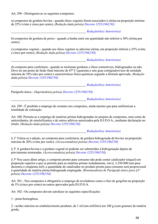 Art. 298 - Distinguem-se os seguintes compostos:
a) compostos de gordura bovina - quando óleos vegetais forem associados à oleína na proporção mínima
de 25% (vinte e cinco por cento); (Redação dada pelo(a) Decreto 1255/1962/NI)
_______________________________________________ Redação(ões) Anterior(es)
b) compostos de gordura de porco - quando a banha entre em quantidade não inferior a 30% (trinta por
cento);
c) compostos vegetais - quando aos óleos vegetais se adicione oleína, em proporção inferior a 25% (vinte
e cinco por cento); (Redação dada pelo(a) Decreto 1255/1962/NI)
_______________________________________________ Redação(ões) Anterior(es)
d) composto para confeitaria - quando se misturam gorduras e óleos comestíveis, hidrogenados ou não.
Deve ter um ponto de fusão final máximo de 47º C (quarenta e sete grau centígrados) teor de umidade
máxima de 10% (dez por cento) e características físico-químicas segundo a fórmula aprovada. (Redação
dada pelo(a) Decreto 1255/1962/NI)
_______________________________________________ Redação(ões) Anterior(es)
Parágrafo único - (Suprimido(a) pelo(a) Decreto 1255/1962/NI)
_______________________________________________ Redação(ões) Anterior(es)
Art. 299 - É proibido o emprego de corantes nos compostos, ainda mesmo que para uniformizar a
tonalidade de coloração.
Art. 300. Permite-se o emprêgo de matérias primas hidrogenadas no preparo de compostos, nem como de
antioxidantes, de emulsificantes e de outros aditivos autorizados pela D.I.P.O A., mediante declaração no
rótulo. (Redação dada pelo(a) Decreto 1255/1962/NI)
_______________________________________________ Redação(ões) Anterior(es)
§ 1º Tolera-se a adição, ao composto para confeitaria, de gordura hidrogenada de bovino na proporção
máxima de 20% (vinte por cento). (Acrescentado(a) pelo(a) Decreto 1255/1962/NI)
§ 2º A gordura bovina e a gordura vegetal só poderão ser submetidas à hidrogenação depois de
previamente misturadas. (Acrescentado(a) pelo(a) )Decreto 1255/1962/NI
§ 3º Nos casos dêste artigo, o composto pronto para consumo não pode conter catalizador (níquel) em
proporção superior a que se permite para as matérias primas isoladamente, isto é, 1:250.000 (um para
duzentos e cinqüenta mil); a quantidade do catalizador no produto pronto para consumo será proporcional
à quantidade de matéria prima hidrogenada empregada. (Renomeado(a) de Parágrafo único para §3º
pelo(a) Decreto 1255/1962/NI)
Art. 301 - Nos compostos é obrigatório o emprego de reveladores como o óleo de gergelim na proporção
de 5% (cinco por cento) ou outros aprovados pela D.I.P.O.A.
Art. 302 - Os compostos devem satisfazer às seguintes especificações:
1 - pasta homogênea;
2 - acidez máxima no estabelecimento produtor, de 1 ml (um mililitro) em 100 g (cem gramas) de matéria
gorda;
58
 