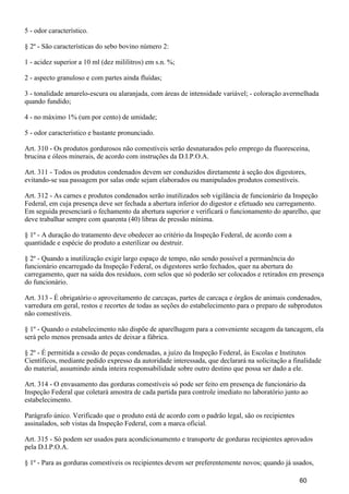 5 - odor característico.
§ 2º - São características do sebo bovino número 2:
1 - acidez superior a 10 ml (dez mililitros) em s.n. %;
2 - aspecto granuloso e com partes ainda fluídas;
3 - tonalidade amarelo-escura ou alaranjada, com áreas de intensidade variável; - coloração avermelhada
quando fundido;
4 - no máximo 1% (um por cento) de umidade;
5 - odor característico e bastante pronunciado.
Art. 310 - Os produtos gordurosos não comestíveis serão desnaturados pelo emprego da fluoresceína,
brucina e óleos minerais, de acordo com instruções da D.I.P.O.A.
Art. 311 - Todos os produtos condenados devem ser conduzidos diretamente à seção dos digestores,
evitando-se sua passagem por salas onde sejam elaborados ou manipulados produtos comestíveis.
Art. 312 - As carnes e produtos condenados serão inutilizados sob vigilância de funcionário da Inspeção
Federal, em cuja presença deve ser fechada a abertura inferior do digestor e efetuado seu carregamento.
Em seguida presenciará o fechamento da abertura superior e verificará o funcionamento do aparelho, que
deve trabalhar sempre com quarenta (40) libras de pressão mínima.
§ 1º - A duração do tratamento deve obedecer ao critério da Inspeção Federal, de acordo com a
quantidade e espécie do produto a esterilizar ou destruir.
§ 2º - Quando a inutilização exigir largo espaço de tempo, não sendo possível a permanência do
funcionário encarregado da Inspeção Federal, os digestores serão fechados, quer na abertura do
carregamento, quer na saída dos resíduos, com selos que só poderão ser colocados e retirados em presença
do funcionário.
Art. 313 - É obrigatório o aproveitamento de carcaças, partes de carcaça e órgãos de animais condenados,
varredura em geral, restos e recortes de todas as seções do estabelecimento para o preparo de subprodutos
não comestíveis.
§ 1º - Quando o estabelecimento não dispõe de aparelhagem para a conveniente secagem da tancagem, ela
será pelo menos prensada antes de deixar a fábrica.
§ 2º - É permitida a cessão de peças condenadas, a juízo da Inspeção Federal, às Escolas e Institutos
Científicos, mediante pedido expresso da autoridade interessada, que declarará na solicitação a finalidade
do material, assumindo ainda inteira responsabilidade sobre outro destino que possa ser dado a ele.
Art. 314 - O envasamento das gorduras comestíveis só pode ser feito em presença de funcionário da
Inspeção Federal que coletará amostra de cada partida para controle imediato no laboratório junto ao
estabelecimento.
Parágrafo único. Verificado que o produto está de acordo com o padrão legal, são os recipientes
assinalados, sob vistas da Inspeção Federal, com a marca oficial.
Art. 315 - Só podem ser usados para acondicionamento e transporte de gorduras recipientes aprovados
pela D.I.P.O.A.
§ 1º - Para as gorduras comestíveis os recipientes devem ser preferentemente novos; quando já usados,
60
 