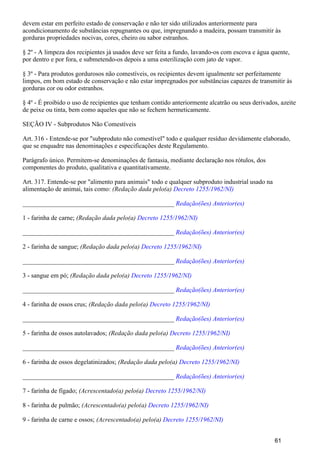 devem estar em perfeito estado de conservação e não ter sido utilizados anteriormente para
acondicionamento de substâncias repugnantes ou que, impregnando a madeira, possam transmitir às
gorduras propriedades nocivas, cores, cheiro ou sabor estranhos.
§ 2º - A limpeza dos recipientes já usados deve ser feita a fundo, lavando-os com escova e água quente,
por dentro e por fora, e submetendo-os depois a uma esterilização com jato de vapor.
§ 3º - Para produtos gordurosos não comestíveis, os recipientes devem igualmente ser perfeitamente
limpos, em bom estado de conservação e não estar impregnados por substâncias capazes de transmitir às
gorduras cor ou odor estranhos.
§ 4º - É proibido o uso de recipientes que tenham contido anteriormente alcatrão ou seus derivados, azeite
de peixe ou tinta, bem como aqueles que não se fechem hermeticamente.
SEÇÃO IV - Subprodutos Não Comestíveis
Art. 316 - Entende-se por "subproduto não comestível" todo e qualquer resíduo devidamente elaborado,
que se enquadre nas denominações e especificações deste Regulamento.
Parágrafo único. Permitem-se denominações de fantasia, mediante declaração nos rótulos, dos
componentes do produto, qualitativa e quantitativamente.
Art. 317. Entende-se por "alimento para animais" todo e qualquer subproduto industrial usado na
alimentação de animai, tais como: (Redação dada pelo(a) Decreto 1255/1962/NI)
_______________________________________________ Redação(ões) Anterior(es)
1 - farinha de carne; (Redação dada pelo(a) Decreto 1255/1962/NI)
_______________________________________________ Redação(ões) Anterior(es)
2 - farinha de sangue; (Redação dada pelo(a) Decreto 1255/1962/NI)
_______________________________________________ Redação(ões) Anterior(es)
3 - sangue em pó; (Redação dada pelo(a) Decreto 1255/1962/NI)
_______________________________________________ Redação(ões) Anterior(es)
4 - farinha de ossos crus; (Redação dada pelo(a) Decreto 1255/1962/NI)
_______________________________________________ Redação(ões) Anterior(es)
5 - farinha de ossos autolavados; (Redação dada pelo(a) Decreto 1255/1962/NI)
_______________________________________________ Redação(ões) Anterior(es)
6 - farinha de ossos degelatinizados; (Redação dada pelo(a) Decreto 1255/1962/NI)
_______________________________________________ Redação(ões) Anterior(es)
7 - farinha de fígado; (Acrescentado(a) pelo(a) Decreto 1255/1962/NI)
8 - farinha de pulmão; (Acrescentado(a) pelo(a) Decreto 1255/1962/NI)
9 - farinha de carne e ossos; (Acrescentado(a) pelo(a) Decreto 1255/1962/NI)
61
 