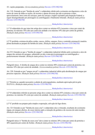 10 - rações preparadas. (Acrescentado(a) pelo(a) Decreto 1255/1962/NI)
Art. 318. Entende-se por "farinha de carne" o subproduto obtido pelo cozimento em digestores a sêco de
restos de carne de tôdas as seções, de recortes e aparas diversas que não se prestem a outro
aproveitamento, bem como de carcaças, parte de carcaça e órgãos rejeitados pela Inspeção Federal, a
seguir desengordurado por prensagem ou centrifugação e finalmente triturado. (Redação dada pelo(a)
Decreto 1255/1962/NI)
_______________________________________________ Redação(ões) Anterior(es)
§ 1º O subproduto de que trata êste artigo deve conter no mínimo 65% (sessenta e cinco por cento) de
proteína; no máximo 10% (dez por cento) de unidade e no máximo 10% (dez por cento) de gordura.
(Redação dada pelo(a) Decreto 1255/1962/NI)
_______________________________________________ Redação(ões) Anterior(es)
§ 2º É proibida a mistura de pêlos cerdas, cascos, chifres, sangues, fezes e conteúdo estomacal à matéria
prima destinada ao preparo de farinha de carne. (Redação dada pelo(a) Decreto 1255/1962/NI)
_______________________________________________ Redação(ões) Anterior(es)
Art.319. Entende-se que a "farinha de sangue" o subproduto industrial obtidos pelo cozimento a sêco do
sangue dos animais de açougue, submetido ou não a uma previa prensagem ou centrifugação e
posteriormente triturado. (Redação dada pelo(a) Decreto 1255/1962/NI)
_______________________________________________ Redação(ões) Anterior(es)
Parágrafo único. A farinha de sangue deve conter no mínimo 80% (oitenta por cento) de proteína e no
máximo 10% (dez por cento) de umidade. (Acrescentado(a) pelo(a) Decreto 1255/1962/NI)
Art. 320. Entende-se por "sangue em pó" o subproduto industrial súbito pela desidratação do sangue por
processo especiais. (Redação dada pelo(a) Decreto 1255/1962/NI)
_______________________________________________ Redação(ões) Anterior(es)
§ 1º Permite-se, quando necessário a adição de anticoagualentes, mediante aprovação prévia pela
D.I.P.O.A. (Redação dada pelo(a) Decreto 1255/1962/NI)
_______________________________________________ Redação(ões) Anterior(es)
§ 2º O subproduto referido no presente artigo deve conter no mínimo 85% (oitenta e cinco por cento) de
proteína e no máximo 8% (oito por cento) de umidade. (Redação dada pelo(a) Decreto 1255/1962/NI)
_______________________________________________ Redação(ões) Anterior(es)
§ 3º E' proibido seu preparo pela simples evaporação, sob ação de fogo direto.
Art. 321 Entende-se por "farinha de ossos crus" o subproduto sêco e triturado, resultante do cozimento
nágua, em tanques abertos, de ossos inteiros após a remoção de gordura e do excesso de outro tecidos.
(Redação dada pelo(a) Decreto 1255/1962/NI)
_______________________________________________ Redação(ões) Anterior(es)
Parágrafo único A "farinha de ossos crus" deve conter no mínimo 20% (vinte por cento) de proteína e
40% (quarenta por cento) de fosfato. (Redação dada pelo(a) Decreto 1255/1962/NI)
_______________________________________________ Redação(ões) Anterior(es)
62
 
