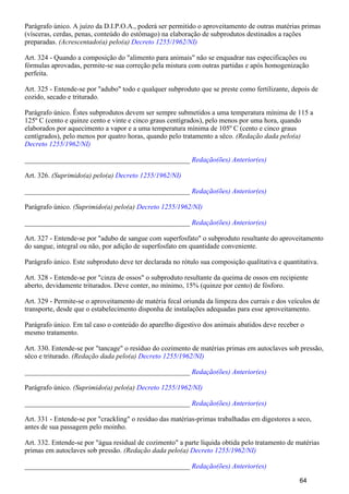 Parágrafo único. A juízo da D.I.P.O.A., poderá ser permitido o aproveitamento de outras matérias primas
(vísceras, cerdas, penas, conteúdo do estômago) na elaboração de subprodutos destinados a rações
preparadas. (Acrescentado(a) pelo(a) Decreto 1255/1962/NI)
Art. 324 - Quando a composição do "alimento para animais" não se enquadrar nas especificações ou
fórmulas aprovadas, permite-se sua correção pela mistura com outras partidas e após homogenização
perfeita.
Art. 325 - Entende-se por "adubo" todo e qualquer subproduto que se preste como fertilizante, depois de
cozido, secado e triturado.
Parágrafo único. Êstes subprodutos devem ser sempre submetidos a uma temperatura mínima de 115 a
125º C (cento e quinze cento e vinte e cinco graus centígrados), pelo menos por uma hora, quando
elaborados por aquecimento a vapor e a uma temperatura mínima de 105º C (cento e cinco graus
centígrados), pelo menos por quatro horas, quando pelo tratamento a sêco. (Redação dada pelo(a)
Decreto 1255/1962/NI)
_______________________________________________ Redação(ões) Anterior(es)
Art. 326. (Suprimido(a) pelo(a) Decreto 1255/1962/NI)
_______________________________________________ Redação(ões) Anterior(es)
Parágrafo único. (Suprimido(a) pelo(a) Decreto 1255/1962/NI)
_______________________________________________ Redação(ões) Anterior(es)
Art. 327 - Entende-se por "adubo de sangue com superfosfato" o subproduto resultante do aproveitamento
do sangue, integral ou não, por adição de superfosfato em quantidade conveniente.
Parágrafo único. Este subproduto deve ter declarada no rótulo sua composição qualitativa e quantitativa.
Art. 328 - Entende-se por "cinza de ossos" o subproduto resultante da queima de ossos em recipiente
aberto, devidamente triturados. Deve conter, no mínimo, 15% (quinze por cento) de fósforo.
Art. 329 - Permite-se o aproveitamento de matéria fecal oriunda da limpeza dos currais e dos veículos de
transporte, desde que o estabelecimento disponha de instalações adequadas para esse aproveitamento.
Parágrafo único. Em tal caso o conteúdo do aparelho digestivo dos animais abatidos deve receber o
mesmo tratamento.
Art. 330. Entende-se por "tancage" o resíduo do cozimento de matérias primas em autoclaves sob pressão,
sêco e triturado. (Redação dada pelo(a) Decreto 1255/1962/NI)
_______________________________________________ Redação(ões) Anterior(es)
Parágrafo único. (Suprimido(a) pelo(a) Decreto 1255/1962/NI)
_______________________________________________ Redação(ões) Anterior(es)
Art. 331 - Entende-se por "crackling" o resíduo das matérias-primas trabalhadas em digestores a seco,
antes de sua passagem pelo moinho.
Art. 332. Entende-se por "água residual de cozimento" a parte líquida obtida pelo tratamento de matérias
primas em autoclaves sob pressão. (Redação dada pelo(a) Decreto 1255/1962/NI)
_______________________________________________ Redação(ões) Anterior(es)
64
 