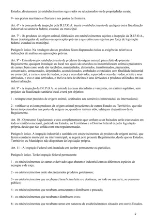 Estados, diretamente de estabelecimentos registrados ou relacionados ou de propriedades rurais;
9 - nos portos marítimos e fluviais e nos postos de fronteira.
Art. 6º - A concessão de inspeção pela D.I.P.O.A. isenta o estabelecimento de qualquer outra fiscalização
industrial ou sanitária federal, estadual ou municipal.
Art. 7º - Os produtos de origem animal, fabricados em estabelecimentos sujeitos a inspeção da D.I.P.O.A.,
ficam desobrigados de análises ou aprovações prévias a que estiverem sujeitos por força de legislação
federal, estadual ou municipal.
Parágrafo único. Na rotulagem desses produtos ficam dispensadas todas as exigências relativas a
indicações de análises ou aprovações prévias.
Art. 8º - Entende-se por estabelecimento de produtos de origem animal, para efeito do presente
Regulamento, qualquer instalação ou local nos quais são abatidos ou industrializados animais produtores
de carnes, bem como onde são recebidos, manipulados, elaborados, transformados, preparados,
conservados, armazenados, depositados, acondicionados, embalados e rotulados com finalidade industrial
ou comercial, a carne e seus derivados, a caça e seus derivados, o pescado e seus derivados, o leite e seus
derivados, o ovo e seus derivados, o mel e a cera de abelhas e seus derivados e produtos utilizados em sua
industrialização.
Art. 9º - A inspeção da D.I.P.O.A. se estende às casas atacadistas e varejistas, em caráter supletivo, sem
prejuízo da fiscalização sanitária local, e terá por objetivo:
1 - reinspecionar produtos de origem animal, destinados aos comércios interestadual ou internacional;
2 - verificar se existem produtos de origem animal procedentes de outros Estados ou Territórios, que não
foram inspecionados nos postes de origem ou, quando o tenham sido, infrinjam dispositivos deste
Regulamento.
Art. 10 - O presente Regulamento e atos complementares que venham a ser baixados serão executados em
todo o território nacional, podendo os Estados, os Territórios e o Distrito Federal expedir legislação
própria, desde que não colida com esta regulamentação.
Parágrafo único. A inspeção industrial e sanitária em estabelecimentos de produtos de origem animal, que
fazem comércio municipal ou intermunicipal, se regerá pelo presente Regulamento, desde que os Estados,
Territórios ou Municípios não disponham de legislação própria.
Art. 11 - A Inspeção Federal será instalada em caráter permanente ou periódico.
Parágrafo único. Terão inspeção federal permanente:
1 - os estabelecimentos de carnes e derivados que abatem e industrializam as diferentes espécies de
açougue e de caça;
2 - os estabelecimentos onde são preparados produtos gordurosos;
3 - os estabelecimentos que recebem e beneficiam leite e o destinem, no todo ou em parte, ao consumo
público;
4 - os estabelecimentos que recebem, armazenam e distribuem o pescado;
5 - os estabelecimentos que recebem e distribuem ovos;
6 - os estabelecimentos que recebem carnes em natureza de estabelecimentos situados em outros Estados.
2
 