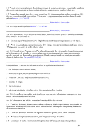 § 1º Permite-se seu aproveitamento depois de escoimado da gordura, evaporado e concentrado. secado ou
não, como matéria prima a ser incorporada a, alimentos para animais ou para fins industriais.
§ 2º Êste produto, quando sêco, deve conter no máximo 3% (três por cento) de gordura, no máximo 10%
(dez por cento) de umidade e no mínimo 75% (setenta e cinco por cento) de proteína. (Redação dada
pelo(a) Decreto 1255/1962/NI)
_______________________________________________ Redação(ões) Anterior(es)
Art. 333. (Suprimido(a) pelo(a) Decreto 1255/1962/NI)
_______________________________________________ Redação(ões) Anterior(es)
Art. 334 - Permite-se a adição de conservadores à bile, depois de filtrada, quando o estabelecimento não
tenha interesse de concentrá- la.
§ 1º - Entende-se por "bile concentrada" o subproduto resultante da evaporação parcial da bile fresca.
§ 2º - A bile concentrada deve conter no máximo 25% (vinte e cinco por cento) de umidade e no mínimo
40% (quarenta por cento) de ácidos biliares totais.
Art. 335. Entende-se por "óleo de mocotó" o subproduto extraído das extremidades ósseas dos membros
de bovinos, depois de retirados os cascos, após cozimento em tanques abertos ou em autoclaves sob
pressão, separado por decantação e posteriormente filtrado ou centrifugado em condições adequadas.
(Redação dada pelo(a) Decreto 1255/1962/NI)
_______________________________________________ Redação(ões) Anterior(es)
Parágrafo único. O óleo de mocotó deve satisfazer às seguintes características :
1 - côr amarelo claro ou amarelo âmbar;
2 - menos de 1% (um porcento) entre impurezas e umidade;
3 - acidez em s.n.% de 5 ml (cinco mililitros) no máximo;
4 - ausência de ranço;
5 - ligeira turvação;
6 - não conter substâncias estranhas, outros óleos animais ou óleos vegetais.
Art. 336 - As cerdas, crinas e pêlos serão lavados em água corrente, submetidos a tratamento em água
quente e a seguir devidamente secados.
Art. 337 - Entende-se por "chifre" a camada córnea dos chifres dos bovinos.
§ 1º - Os chifres devem ser deslocados de sua base de inserção depois de previamente mergulhados em
água quente pelo tempo necessário (em média trinta minutos e setenta graus centígrados), para melhor
facilidade de sua retirada.
§ 2º - Os chifres devem ser mantidos em depósitos não muito quentes, secos e bem ventilados.
§ 3º - A base de inserção da camada córnea, será designada "sabugo de chifre".
§ 4º - Os sabugos de chifre constituem matéria-prima para fabrico de cola e de outros produtos.
65
 