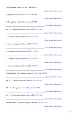 a) (Revogado(a) pelo(a) Decreto 2244/1997/NI)
_______________________________________________ Redação(ões) Anterior(es)
b) (Revogado(a) pelo(a) Decreto 2244/1997/NI)
_______________________________________________ Redação(ões) Anterior(es)
c) (Revogado(a) pelo(a) Decreto 2244/1997/NI)
_______________________________________________ Redação(ões) Anterior(es)
Art. 344. (Revogado(a) pelo(a) Decreto 2244/1997/NI)
_______________________________________________ Redação(ões) Anterior(es)
1 - (Revogado(a) pelo(a) Decreto 2244/1997/NI)
_______________________________________________ Redação(ões) Anterior(es)
2 - (Revogado(a) pelo(a) Decreto 2244/1997/NI)
_______________________________________________ Redação(ões) Anterior(es)
3 - (Revogado(a) pelo(a) Decreto 2244/1997/NI)
_______________________________________________ Redação(ões) Anterior(es)
4 - (Revogado(a) pelo(a) Decreto 2244/1997/NI)
_______________________________________________ Redação(ões) Anterior(es)
5 - (Revogado(a) pelo(a) Decreto 2244/1997/NI)
_______________________________________________ Redação(ões) Anterior(es)
Parágrafo único - (Revogado(a) pelo(a) Decreto 2244/1997/NI)
_______________________________________________ Redação(ões) Anterior(es)
Art. 345. (Revogado(a) pelo(a) )Decreto 2244/1997/NI
_______________________________________________ Redação(ões) Anterior(es)
Art. 346 - )(Revogado(a) pelo(a) Decreto 2244/1997
_______________________________________________ Redação(ões) Anterior(es)
Art. 347. (Revogado(a) pelo(a) Decreto 2244/1997/NI)
_______________________________________________ Redação(ões) Anterior(es)
Parágrafo único. (Revogado(a) pelo(a) Decreto 2244/1997/NI)
_______________________________________________ Redação(ões) Anterior(es)
67
 