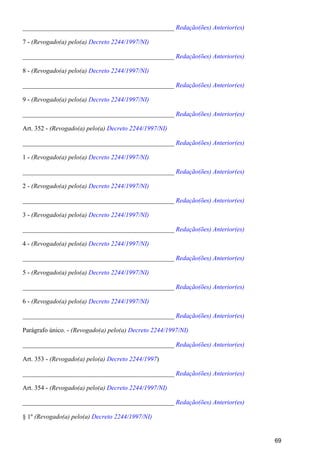_______________________________________________ Redação(ões) Anterior(es)
7 - (Revogado(a) pelo(a) Decreto 2244/1997/NI)
_______________________________________________ Redação(ões) Anterior(es)
8 - (Revogado(a) pelo(a) Decreto 2244/1997/NI)
_______________________________________________ Redação(ões) Anterior(es)
9 - (Revogado(a) pelo(a) Decreto 2244/1997/NI)
_______________________________________________ Redação(ões) Anterior(es)
Art. 352 - (Revogado(a) pelo(a) Decreto 2244/1997/NI)
_______________________________________________ Redação(ões) Anterior(es)
1 - (Revogado(a) pelo(a) Decreto 2244/1997/NI)
_______________________________________________ Redação(ões) Anterior(es)
2 - (Revogado(a) pelo(a) Decreto 2244/1997/NI)
_______________________________________________ Redação(ões) Anterior(es)
3 - (Revogado(a) pelo(a) Decreto 2244/1997/NI)
_______________________________________________ Redação(ões) Anterior(es)
4 - (Revogado(a) pelo(a) Decreto 2244/1997/NI)
_______________________________________________ Redação(ões) Anterior(es)
5 - (Revogado(a) pelo(a) Decreto 2244/1997/NI)
_______________________________________________ Redação(ões) Anterior(es)
6 - (Revogado(a) pelo(a) Decreto 2244/1997/NI)
_______________________________________________ Redação(ões) Anterior(es)
Parágrafo único. - (Revogado(a) pelo(a) Decreto 2244/1997/NI)
_______________________________________________ Redação(ões) Anterior(es)
Art. 353 - )(Revogado(a) pelo(a) Decreto 2244/1997
_______________________________________________ Redação(ões) Anterior(es)
Art. 354 - (Revogado(a) pelo(a) Decreto 2244/1997/NI)
_______________________________________________ Redação(ões) Anterior(es)
§ 1º (Revogado(a) pelo(a) Decreto 2244/1997/NI)
69
 