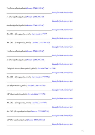 2 - (Revogado(a) pelo(a) Decreto 2244/1997/NI)
_______________________________________________ Redação(ões) Anterior(es)
3 - (Revogado(a) pelo(a) Decreto 2244/1997/NI)
_______________________________________________ Redação(ões) Anterior(es)
4 - (Revogado(a) pelo(a) Decreto 2244/1997/NI)
_______________________________________________ Redação(ões) Anterior(es)
Art. 359 - )(Revogado(a) pelo(a) Decreto 2244/1997
_______________________________________________ Redação(ões) Anterior(es)
Art. 360 - (Revogado(a) pelo(a) Decreto 2244/1997/NI)
_______________________________________________ Redação(ões) Anterior(es)
1 - (Revogado(a) pelo(a) Decreto 2244/1997/NI)
_______________________________________________ Redação(ões) Anterior(es)
2 - (Revogado(a) pelo(a) Decreto 2244/1997/NI)
_______________________________________________ Redação(ões) Anterior(es)
Parágrafo único - (Revogado(a) pelo(a) Decreto 2244/1997/NI)
_______________________________________________ Redação(ões) Anterior(es)
Art. 361 - (Revogado(a) pelo(a) Decreto 2244/1997/NI)
_______________________________________________ Redação(ões) Anterior(es)
§ 1º (Suprimido(a) pelo(a) Decreto 2244/1997/NI)
_______________________________________________ Redação(ões) Anterior(es)
§ 2º (Suprimido(a) pelo(a) Decreto 2244/1997/NI)
_______________________________________________ Redação(ões) Anterior(es)
Art. 362 - )(Revogado(a) pelo(a) Decreto 2244/1997
_______________________________________________ Redação(ões) Anterior(es)
Art. 363. (Revogado(a) pelo(a) Decreto 2244/1997/NI)
_______________________________________________ Redação(ões) Anterior(es)
§ 1º (Revogado(a) pelo(a) Decreto 2244/1997/NI)
_______________________________________________ Redação(ões) Anterior(es)
71
 