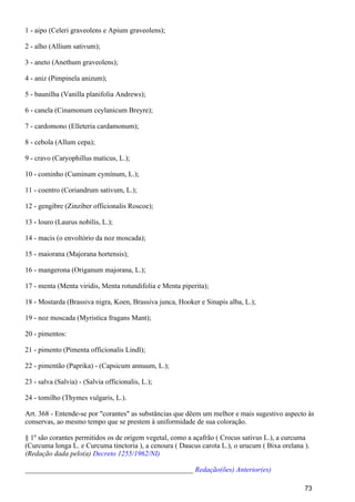 1 - aipo (Celeri graveolens e Apium graveolens);
2 - alho (Allium sativum);
3 - aneto (Anethum graveolens);
4 - aniz (Pimpinela anizum);
5 - baunilha (Vanilla planifolia Andrews);
6 - canela (Cinamonum ceylanicum Breyre);
7 - cardomono (Elleteria cardamonum);
8 - cebola (Allum cepa);
9 - cravo (Caryophillus maticus, L.);
10 - cominho (Cuminum cymínum, L.);
11 - coentro (Coriandrum sativum, L.);
12 - gengibre (Zinziber officionalis Roscoe);
13 - louro (Laurus nobílis, L.);
14 - macis (o envoltório da noz moscada);
15 - maiorana (Majorana hortensis);
16 - mangerona (Origanum majorana, L.);
17 - menta (Menta viridis, Menta rotundifolia e Menta piperita);
18 - Mostarda (Brassiva nigra, Koen, Brassiva junca, Hooker e Sinapis alba, L.);
19 - noz moscada (Myristica fragans Mant);
20 - pimentos:
21 - pimento (Pimenta officionalis Lindl);
22 - pimentão (Paprika) - (Capsicum annuum, L.);
23 - salva (Salvia) - (Salvia officionalis, L.);
24 - tomilho (Thymes vulgaris, L.).
Art. 368 - Entende-se por "corantes" as substâncias que dêem um melhor e mais sugestivo aspecto às
conservas, ao mesmo tempo que se prestem à uniformidade de sua coloração.
§ 1º são corantes permitidos os de origem vegetal, como a açafrão ( Crocus sativus L.), a curcuma
(Curcuma longa L. e Curcuma tinctoria ), a cenoura ( Daucus carota L.), o urucum ( Bixa orelana ).
(Redação dada pelo(a) Decreto 1255/1962/NI)
_______________________________________________ Redação(ões) Anterior(es)
73
 