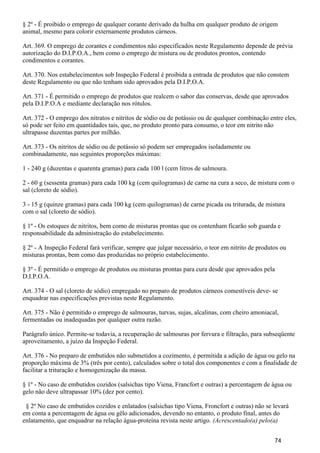 § 2º - É proibido o emprego de qualquer corante derivado da hulha em qualquer produto de origem
animal, mesmo para colorir externamente produtos cárneos.
Art. 369. O emprego de corantes e condimentos não especificados neste Regulamento depende de prévia
autorização do D.I.P.O.A., bem como o emprego de mistura ou de produtos prontos, contendo
condimentos e corantes.
Art. 370. Nos estabelecimentos sob Inspeção Federal é proibida a entrada de produtos que não constem
deste Regulamento ou que não tenham sido aprovados pela D.I.P.O.A.
Art. 371 - É permitido o emprego de produtos que realcem o sabor das conservas, desde que aprovados
pela D.I.P.O.A e mediante declaração nos rótulos.
Art. 372 - O emprego dos nitratos e nitritos de sódio ou de potássio ou de qualquer combinação entre eles,
só pode ser feito em quantidades tais, que, no produto pronto para consumo, o teor em nitrito não
ultrapasse duzentas partes por milhão.
Art. 373 - Os nitritos de sódio ou de potássio só podem ser empregados isoladamente ou
combinadamente, nas seguintes proporções máximas:
1 - 240 g (duzentas e quarenta gramas) para cada 100 l (cem litros de salmoura.
2 - 60 g (sessenta gramas) para cada 100 kg (cem quilogramas) de carne na cura a seco, de mistura com o
sal (cloreto de sódio).
3 - 15 g (quinze gramas) para cada 100 kg (cem quilogramas) de carne picada ou triturada, de mistura
com o sal (cloreto de sódio).
§ 1º - Os estoques de nitritos, bem como de misturas prontas que os contenham ficarão sob guarda e
responsabilidade da administração do estabelecimento.
§ 2º - A Inspeção Federal fará verificar, sempre que julgar necessário, o teor em nitrito de produtos ou
misturas prontas, bem como das produzidas no próprio estabelecimento.
§ 3º - É permitido o emprego de produtos ou misturas prontas para cura desde que aprovados pela
D.I.P.O.A.
Art. 374 - O sal (cloreto de sódio) empregado no preparo de produtos cárneos comestíveis deve- se
enquadrar nas especificações previstas neste Regulamento.
Art. 375 - Não é permitido o emprego de salmouras, turvas, sujas, alcalinas, com cheiro amoniacal,
fermentadas ou inadequadas por qualquer outra razão.
Parágrafo único. Permite-se todavia, a recuperação de salmouras por fervura e filtração, para subseqüente
aproveitamento, a juízo da Inspeção Federal.
Art. 376 - No preparo de embutidos não submetidos a cozimento, é permitida a adição de água ou gelo na
proporção máxima de 3% (três por cento), calculados sobre o total dos componentes e com a finalidade de
facilitar a trituração e homogenização da massa.
§ 1º - No caso de embutidos cozidos (salsichas tipo Viena, Francfort e outras) a percentagem de água ou
gelo não deve ultrapassar 10% (dez por cento).
§ 2º No caso de embutidos cozidos e enlatados (salsichas tipo Viena, Froncfort e outras) não se levará
em conta a percentagem de água ou gêlo adicionados, devendo no entanto, o produto final, antes do
enlatamento, que enquadrar na relação água-proteína revista neste artigo. (Acrescentado(a) pelo(a)
74
 