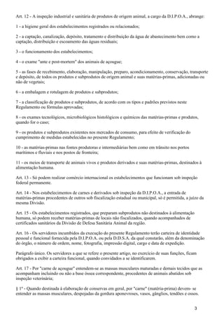 Art. 12 - A inspeção industrial e sanitária de produtos de origem animal, a cargo da D.I.P.O.A., abrange:
1 - a higiene geral dos estabelecimentos registrados ou relacionados;
2 - a captação, canalização, depósito, tratamento e distribuição da água de abastecimento bem como a
captação, distribuição e escoamento das águas residuais;
3 - o funcionamento dos estabelecimentos;
4 - o exame "ante e post-mortem" dos animais de açougue;
5 - as fases de recebimento, elaboração, manipulação, preparo, acondicionamento, conservação, transporte
e depósito, de todos os produtos e subprodutos de origem animal e suas matérias-primas, adicionadas ou
não de vegetais;
6 - a embalagem e rotulagem de produtos e subprodutos;
7 - a classificação de produtos e subprodutos, de acordo com os tipos e padrões previstos neste
Regulamento ou fórmulas aprovadas;
8 - os exames tecnológicos, microbiológicos histológicos e químicos das matérias-primas e produtos,
quando for o caso;
9 - os produtos e subprodutos existentes nos mercados de consumo, para efeito de verificação do
cumprimento de medidas estabelecidas no presente Regulamento;
10 - as matérias-primas nas fontes produtoras e intermediárias bem como em trânsito nos portos
marítimos e fluviais e nos postos de fronteira;
11 - os meios de transporte de animais vivos e produtos derivados e suas matérias-primas, destinados à
alimentação humana.
Art. 13 - Só podem realizar comércio internacional os estabelecimentos que funcionam sob inspeção
federal permanente.
Art. 14 - Nos estabelecimentos de carnes e derivados sob inspeção da D.I.P.O.A., a entrada de
matérias-primas procedentes de outros sob fiscalização estadual ou municipal, só é permitida, a juízo da
mesma Divisão.
Art. 15 - Os estabelecimentos registrados, que preparam subprodutos não destinados à alimentação
humana, só podem receber matérias-primas de locais não fiscalizados, quando acompanhados de
certificados sanitários da Divisão de Defesa Sanitária Animal da região.
Art. 16 - Os servidores incumbidos da execução do presente Regulamento terão carteira de identidade
pessoal e funcional fornecida pela D.I.P.O.A. ou pela D.D.S.A. da qual constarão, além da denominação
do órgão, o número de ordem, nome, fotografia, impressão digital, cargo e data de expedição.
Parágrafo único. Os servidores a que se refere o presente artigo, no exercício de suas funções, ficam
obrigados a exibir a carteira funcional, quando convidados a se identificarem.
Art. 17 - Por "carne de açougue" entendem-se as massas musculares maturadas e demais tecidos que as
acompanham incluindo ou não a base óssea correspondente, procedentes de animais abatidos sob
inspeção veterinária;
§ 1º - Quando destinada à elaboração de conservas em geral, por "carne" (matéria-prima) devem- se
entender as massas musculares, despojadas da gordura aponevroses, vasos, gânglios, tendões e ossos.
3
 