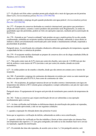 Decreto 1255/1962/NI)
§ 3º - O cálculo será feito sobre o produto pronto pela relação três e meio de água para um de proteína
(fator 6,25). (Acrescentado(a) pelo(a) Decreto 1255/1962/NI)
§ 4º - Só é permitido o emprego de gelo quando produzido com água potável. (Acrescentado(a) pelo(a)
Decreto 1255/1962/NI)
Art. 377 - O preparo de conservas destinadas ao comércio internacional, para países que permitam a
adição de conservadores, corantes e outros produtos não permitidos neste Regulamento, ou ainda em
quantidades aqui não permitidas, poderá ser feito em operações especiais, mediante prévia autorização da
D.I.P.O.A.
Art. 378 - Entende-se por "conserva enlatada" todo produto em que a matéria-prima foi ou não curada,
condimentada, embalada em recipiente metálico hermeticamente fechado, submetido à vácuo direto ou
indireto e afinal convenientemente esterilizado pelo calor úmido e imediatamente esfriado, respeitada a
peculiaridade do produto.
Parágrafo único. A esterilização dos enlatados obedecerá a diferentes graduações de temperatura, segundo
a capacidade da lata e a natureza do produto.
Art. 379 - O recipiente metálico destinado ao preparo de conservas deve ser de chapa estanhada (folha de
Flandres), novo e isento de falhas.
§ 1º - Não pode conter mais de 0,5% (meio por cento) de chumbo, nem mais de 1:10.000 (um por dez
mil) de arsênico e nem menos de 97% (noventa e sete por cento) de estanho, dosado em ácido
metastânico.
§ 2º - As soldas podem ser de estanho e chumbo, desde que não entrem em contato com o interior do
recipiente.
Art. 380 - É permitido o emprego de continentes devidamente revestidos por verniz ou outro material que
venha a ser aprovado pela D.I.P.O.A, bem como de continentes de vidro.
Art. 381 - Os recipientes, de qualquer natureza devem ser lavados externa e internamente com água em
temperatura não inferior a 80 C (oitenta graus centígrados) e sempre submetidos a um jato de vapor antes
de sua utilização.
Parágrafo único. O equipamento de lavagem será provido de termômetro para controle da temperatura da
água.
Art. 382 - Todas as conservas que exijam esterilização devem ser submetidas a essa operação
imediatamente após o envase.
§ 1º - As latas verificadas mal fechadas ou defeituosas depois da esterilização não podem ser reparadas,
nem seu conteúdo aproveitado, a não ser nas seguintes condições:
1 - quando a reparação for efetuada dentro das primeiras 6 (seis)
horas que se seguirem a verificação do defeito, submetendo-as então a nova esterilização;
2 - quando o defeito for verificado no fim dos trabalhos e forem as latas conservadas em câmaras frias,
em temperatura não superior a 1 C (um grau centígrado), devendo-se no dia imediato fazer novo envase
ou reparação, seguido da esterilização.
§ 2º - O conteúdo das latas não reparadas, de acordo com os itens 1 e 2 do parágrafo anterior, será
75
 
