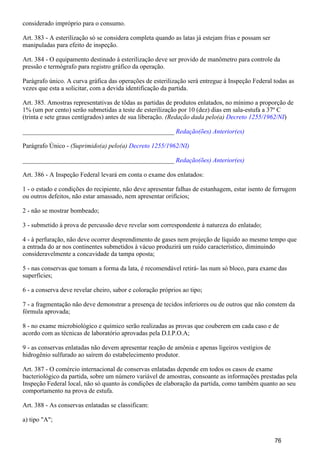 considerado impróprio para o consumo.
Art. 383 - A esterilização só se considera completa quando as latas já estejam frias e possam ser
manipuladas para efeito de inspeção.
Art. 384 - O equipamento destinado à esterilização deve ser provido de manômetro para controle da
pressão e termógrafo para registro gráfico da operação.
Parágrafo único. A curva gráfica das operações de esterilização será entregue à Inspeção Federal todas as
vezes que esta a solicitar, com a devida identificação da partida.
Art. 385. Amostras representativas de tôdas as partidas de produtos enlatados, no mínimo a proporção de
1% (um por cento) serão submetidas a teste de esterilização por 10 (dez) dias em sala-estufa a 37º C
(trinta e sete graus centígrados) antes de sua liberação. )(Redação dada pelo(a) Decreto 1255/1962/NI
_______________________________________________ Redação(ões) Anterior(es)
Parágrafo Único - (Suprimido(a) pelo(a) Decreto 1255/1962/NI)
_______________________________________________ Redação(ões) Anterior(es)
Art. 386 - A Inspeção Federal levará em conta o exame dos enlatados:
1 - o estado e condições do recipiente, não deve apresentar falhas de estanhagem, estar isento de ferrugem
ou outros defeitos, não estar amassado, nem apresentar orifícios;
2 - não se mostrar bombeado;
3 - submetido à prova de percussão deve revelar som correspondente à natureza do enlatado;
4 - à perfuração, não deve ocorrer desprendimento de gases nem projeção de líquido ao mesmo tempo que
a entrada do ar nos continentes submetidos à vácuo produzirá um ruído característico, diminuindo
consideravelmente a concavidade da tampa oposta;
5 - nas conservas que tomam a forma da lata, é recomendável retirá- las num só bloco, para exame das
superfícies;
6 - a conserva deve revelar cheiro, sabor e coloração próprios ao tipo;
7 - a fragmentação não deve demonstrar a presença de tecidos inferiores ou de outros que não constem da
fórmula aprovada;
8 - no exame microbiológico e químico serão realizadas as provas que couberem em cada caso e de
acordo com as técnicas de laboratório aprovadas pela D.I.P.O.A;
9 - as conservas enlatadas não devem apresentar reação de amônia e apenas ligeiros vestígios de
hidrogênio sulfurado ao saírem do estabelecimento produtor.
Art. 387 - O comércio internacional de conservas enlatadas depende em todos os casos de exame
bacteriológico da partida, sobre um número variável de amostras, consoante as informações prestadas pela
Inspeção Federal local, não só quanto às condições de elaboração da partida, como também quanto ao seu
comportamento na prova de estufa.
Art. 388 - As conservas enlatadas se classificam:
a) tipo "A";
76
 