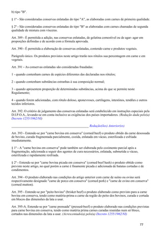 b) tipo "B".
§ 1º - São consideradas conservas enlatadas do tipo "A", as elaboradas com carnes de primeira qualidade.
§ 2º - São consideradas conservas enlatadas do tipo "B" as elaboradas com carnes chamadas de segunda
qualidade de mistura com vísceras.
Art. 389 - É permitida a adição, nas conservas enlatadas, de gelatina comestível ou de agar- agar em
proporções definidas e de acordo com a fórmula aprovada.
Art. 390 - É permitida a elaboração de conservas enlatadas, contendo carne e produtos vegetais.
Parágrafo único. Os produtos previstos neste artigo trarão nos rótulos sua percentagem em carne e em
vegetais.
Art. 391 - As conservas enlatadas são consideradas fraudadas:
1 - quando contenham carnes de espécies diferentes das declaradas nos rótulos;
2 - quando contenham substâncias estranhas à sua composição normal;
3 - quando apresentem proporção de determinadas substâncias, acima do que se permite neste
Regulamento;
4 - quando forem adicionadas, com rótulo doloso, aponevroses, cartilagens, intestinos, tendões e outros
tecidos inferiores.
Art. 392. O critério de julgamento das conservas enlatadas será estabelecido em instruções especiais pela
D.I.P.O.A., levando-se em conta inclusive as exigências dos países importadores. (Redação dada pelo(a)
)Decreto 1255/1962/NI
_______________________________________________ Redação(ões) Anterior(es)
Art. 393 - Entende-se por "carne bovina em conserva" (corned beef) o produto obtido da carne desossada
de bovino, curada fragmentada parcialmente, cozida, enlatada em vácuo, esterilizada e esfriada
imediatamente.
§ 1º - A "carne bovina em conserva" pode também ser elaborada pelo cozimento parcial após a
fragmentação, adicionada a seguir dos agentes de cura necessários, enlatada, submetida a vácuo,
esterilizada e rapidamente resfriada.
§ 2º - Entende-se por "carne bovina picada em conserva" (corned beef hash) o produto obtido como
previsto neste artigo, no qual porém a carne é finamente picada e adicionada de batatas cortadas e de
condimentos.
Art. 394 - O produto elaborado nas condições do artigo anterior com carne de suíno ou ovino será
respectivamente designado "carne de porco em conserva" (corned pork) e "carne de ovino em conserva"
(corned mutton).
Art. 395 - Entende-se por "peito bovino" (brisket beef) o produto elaborado como previsto para a carne
bovina em conserva, tendo como matéria-prima a carne da região do peito dos bovinos, curada e cortada
em blocos das dimensões da lata a usar.
Art. 395-A. Entende-se por "carne prensada" (pressed-beef) o produto elaborado nas condições previstas
para carne bovina em conserva, tendo como matéria prima carnes curadas reunidas num só bloco,
cortados nas dimensões da lata a usar. (Acrescentado(a) pelo(a) Decreto 1255/1962/NI)
77
 