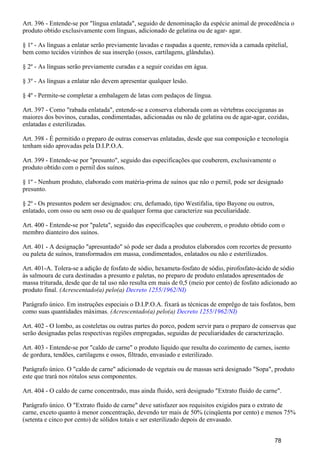 Art. 396 - Entende-se por "língua enlatada", seguido de denominação da espécie animal de procedência o
produto obtido exclusivamente com línguas, adicionado de gelatina ou de agar- agar.
§ 1º - As línguas a enlatar serão previamente lavadas e raspadas a quente, removida a camada epitelial,
bem como tecidos vizinhos de sua inserção (ossos, cartilagens, glândulas).
§ 2º - As línguas serão previamente curadas e a seguir cozidas em água.
§ 3º - As línguas a enlatar não devem apresentar qualquer lesão.
§ 4º - Permite-se completar a embalagem de latas com pedaços de língua.
Art. 397 - Como "rabada enlatada", entende-se a conserva elaborada com as vértebras coccigeanas as
maiores dos bovinos, curadas, condimentadas, adicionadas ou não de gelatina ou de agar-agar, cozidas,
enlatadas e esterilizadas.
Art. 398 - É permitido o preparo de outras conservas enlatadas, desde que sua composição e tecnologia
tenham sido aprovadas pela D.I.P.O.A.
Art. 399 - Entende-se por "presunto", seguido das especificações que couberem, exclusivamente o
produto obtido com o pernil dos suínos.
§ 1º - Nenhum produto, elaborado com matéria-prima de suínos que não o pernil, pode ser designado
presunto.
§ 2º - Os presuntos podem ser designados: cru, defumado, tipo Westifalia, tipo Bayone ou outros,
enlatado, com osso ou sem osso ou de qualquer forma que caracterize sua peculiaridade.
Art. 400 - Entende-se por "paleta", seguido das especificações que couberem, o produto obtido com o
membro dianteiro dos suínos.
Art. 401 - A designação "apresuntado" só pode ser dada a produtos elaborados com recortes de presunto
ou paleta de suínos, transformados em massa, condimentados, enlatados ou não e esterilizados.
Art. 401-A. Tolera-se a adição de fosfato de sódio, hexameta-fosfato de sódio, pirofosfato-ácido de sódio
às salmoura de cura destinadas a presunto e paletas, no preparo de produto enlatados apresentados de
massa triturada, desde que de tal uso não resulta em mais de 0,5 (meio por cento) de fosfato adicionado ao
produto final. (Acrescentado(a) pelo(a) Decreto 1255/1962/NI)
Parágrafo único. Em instruções especiais o D.I.P.O.A. fixará as técnicas de emprêgo de tais fosfatos, bem
como suas quantidades máximas. (Acrescentado(a) pelo(a) Decreto 1255/1962/NI)
Art. 402 - O lombo, as costeletas ou outras partes do porco, podem servir para o preparo de conservas que
serão designadas pelas respectivas regiões empregadas, seguidas de peculiaridades de caracterização.
Art. 403 - Entende-se por "caldo de carne" o produto líquido que resulta do cozimento de carnes, isento
de gordura, tendões, cartilagens e ossos, filtrado, envasiado e esterilizado.
Parágrafo único. O "caldo de carne" adicionado de vegetais ou de massas será designado "Sopa", produto
este que trará nos rótulos seus componentes.
Art. 404 - O caldo de carne concentrado, mas ainda fluido, será designado "Extrato fluido de carne".
Parágrafo único. O "Extrato fluido de carne" deve satisfazer aos requisitos exigidos para o extrato de
carne, exceto quanto à menor concentração, devendo ter mais de 50% (cinqüenta por cento) e menos 75%
(setenta e cinco por cento) de sólidos totais e ser esterilizado depois de envasado.
78
 