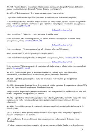 Art. 405 - O caldo de carne concentrado até consistência pastosa, será designado "Extrato de Carne";
quando condimentado, será designado "Extrato de carne com temperos".
Art. 406 - O "Extrato de carne" deve apresentar as seguintes características:
1 - perfeita solubilidade em água fria, excetuando o depósito normal de albumina coagulada;
2 - ausência de substância estranhas, embora inócuas, tais como caseína, dextrina e outras, exceção feita
para o "extrato de carne com temperos", no qual é permitido o emprêgo de condimento; (Redação dada
pelo(a) Decreto 1255/1962/NI)
_______________________________________________ Redação(ões) Anterior(es)
3 - ter, no mínimo, 75% (setenta e cinco por cento) de sólidos totais;
4 - ter no máximo 40% (quarenta por cento) de resíduo mineral, calculado sôbre os sólidos totais;
(Redação dada pelo(a) Decreto 1255/1962/NI)
_______________________________________________ Redação(ões) Anterior(es)
5 - ter, no máximo, 12% (doze por cento) de sal, calculado sobre os sólidos totais;
6 - ter, no máximo 0,6 (seis decigramas por cento) de gordura;
7 - ter no mínimo 8% (oito por cento) de nitrogênio. (Redação dada pelo(a) Decreto 1255/1962/NI)
_______________________________________________ Redação(ões) Anterior(es)
8 - ter no mínimo 7% (sete por cento) de creatininas calculadas sôbre os sólidos totais. (Acrescentado(a)
pelo(a) Decreto 1255/1962/NI)
Art. 407 - Entende-se por "pasta" o produto elaborado com carne ou órgão, reduzido a massa,
condimentado, adicionado ou não de farináceos e gordura, enlatado e esterilizado.
Art. 408 - É proibida a embalagem de pastas em envoltórios ou recipientes que não permitam
esterilização.
Art. 409 - As pastas de fígado, de língua de presunto, de galinha ou outras, devem conter no mínimo 30%
(trinta por cento) da matéria-prima que lhes dá denominação.
Parágrafo único. As pastas não podem conter mais de 10% (dez por cento) de amido ou fécula, nem mais
de 55% (cinqüenta e cinco por cento) de umidade.
Art. 410 - É proibido o enlatamento de produtos crus, salgados, defumados, embutidos ou de outra forma
preparados, em banha ou outra gordura, a menos que convenientemente esterilizados, depois do
enlatamento.
Art. 411 - É permitido o preparo de produtos devidamente esterilizados e destinados à alimentação de
animais (cães).
§ 1º - A elaboração desses produtos não interfirará de modo algum com a manipulação e preparo de
produtos alimentícios de uso humano.
§ 2º - A elaboração de tais produtos será feita em equipamento exclusivamente destinado a essa
finalidade.
§ 3º - Esses produtos e equipamentos estão sujeitos aos mesmos cuidados fixados neste Regulamento.
79
 