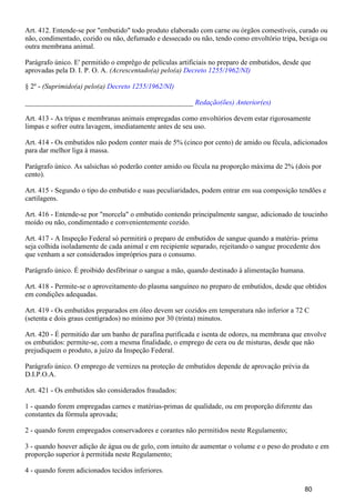 Art. 412. Entende-se por "embutido" todo produto elaborado com carne ou órgãos comestíveis, curado ou
não, condimentado, cozido ou não, defumado e dessecado ou não, tendo como envoltório tripa, bexiga ou
outra membrana animal.
Parágrafo único. E' permitido o emprêgo de películas artificiais no preparo de embutidos, desde que
aprovadas pela D. I. P. O. A. (Acrescentado(a) pelo(a) Decreto 1255/1962/NI)
§ 2º - (Suprimido(a) pelo(a) Decreto 1255/1962/NI)
_______________________________________________ Redação(ões) Anterior(es)
Art. 413 - As tripas e membranas animais empregadas como envoltórios devem estar rigorosamente
limpas e sofrer outra lavagem, imediatamente antes de seu uso.
Art. 414 - Os embutidos não podem conter mais de 5% (cinco por cento) de amido ou fécula, adicionados
para dar melhor liga à massa.
Parágrafo único. As salsichas só poderão conter amido ou fécula na proporção máxima de 2% (dois por
cento).
Art. 415 - Segundo o tipo do embutido e suas peculiaridades, podem entrar em sua composição tendões e
cartilagens.
Art. 416 - Entende-se por "morcela" o embutido contendo principalmente sangue, adicionado de toucinho
moído ou não, condimentado e convenientemente cozido.
Art. 417 - A Inspeção Federal só permitirá o preparo de embutidos de sangue quando a matéria- prima
seja colhida isoladamente de cada animal e em recipiente separado, rejeitando o sangue procedente dos
que venham a ser considerados impróprios para o consumo.
Parágrafo único. É proibido desfibrinar o sangue a mão, quando destinado à alimentação humana.
Art. 418 - Permite-se o aproveitamento do plasma sanguíneo no preparo de embutidos, desde que obtidos
em condições adequadas.
Art. 419 - Os embutidos preparados em óleo devem ser cozidos em temperatura não inferior a 72 C
(setenta e dois graus centígrados) no mínimo por 30 (trinta) minutos.
Art. 420 - É permitido dar um banho de parafina purificada e isenta de odores, na membrana que envolve
os embutidos: permite-se, com a mesma finalidade, o emprego de cera ou de misturas, desde que não
prejudiquem o produto, a juízo da Inspeção Federal.
Parágrafo único. O emprego de vernizes na proteção de embutidos depende de aprovação prévia da
D.I.P.O.A.
Art. 421 - Os embutidos são considerados fraudados:
1 - quando forem empregadas carnes e matérias-primas de qualidade, ou em proporção diferente das
constantes da fórmula aprovada;
2 - quando forem empregados conservadores e corantes não permitidos neste Regulamento;
3 - quando houver adição de água ou de gelo, com intuito de aumentar o volume e o peso do produto e em
proporção superior à permitida neste Regulamento;
4 - quando forem adicionados tecidos inferiores.
80
 