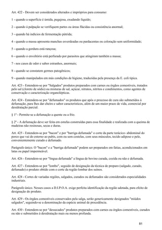 Art. 422 - Devem ser considerados alterados e impróprios para consumo:
1 - quando a superfície é úmida, pegajosa, exudando líquido;
2 - quando à palpação se verifiquem partes ou áreas flácidas ou consistência anormal;
3 - quando há indícios de fermentação pútrida;
4 - quando a massa apresenta manchas esverdeadas ou pardacentas ou coloração sem uniformidade;
5 - quando a gordura está rançosa;
6 - quando o envoltório está perfurado por parasitos que atingiram também a massa;
7 - nos casos de odor e sabor estranhos, anormais;
8 - quando se constatem germes patogênicos;
9 - quando manipulados em más condições de higiene, traduzidas pela presença da E. coli tipica.
Art. 423 - Entendem-se por "Salgados" produtos preparados com carnes ou órgãos comestíveis, tratados
pelo sal (cloreto de sódio) ou misturas de sal, açúcar, nitratos, nitritos e condimentos, como agentes de
conservação e caracterização organolépticas.
Art. 424 - Entendem-se por "defumados" os produtos que após o processo de cura são submetidos à
defumação, para lhes dar cheiro e sabor característicos, além de um maior prazo de vida, comercial por
desidratação parcial.
§ 1º - Permite-se a defumação a quente ou a frio.
§ 2º - A defumação deve ser feita em estufas construídas para essa finalidade e realizada com a queima de
madeiras não resinosas, secas e duras.
Art. 425 - Entendem-se por "bacon" e por "barriga defumada" o corte da parte torácico- abdominal do
porco que vai do esterno ao pubis, com ou sem costelas, com seus músculos, tecido adiposo e pele,
convenientemente curado e defumado.
Parágrafo único. O "bacon" e a "barriga defumada" podem ser preparados em fatias, acondicionados em
latas ou papel impermeável.
Art. 426 - Entendem-se por "língua defumada" a língua de bovino curada, cozida ou não e defumada.
Art. 427 - Entendem-se por "lombo", seguido de designação da técnica de preparo (salgado, curado,
defumado) o produto obtido com o corte da região lombar dos suínos.
Art. 428 - Cortes de variadas regiões, salgados, curados ou defumados são considerados especialidades
industriais.
Parágrafo único. Nesses casos a D.I.P.O.A. exige perfeita identificação da região adotada, para efeito de
designação do produto.
Art. 429 - Os órgãos comestíveis conservados pela salga, serão genericamente designados "miúdos
salgados", seguindo-se a denominação da espécie animal de procedência.
Art. 430 - Entendem-se por "dessecados" produtos preparados com carnes ou órgãos comestíveis, curados
ou não e submetidos à desidratação mais ou menos profunda.
81
 