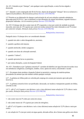 Art. 431. Entende-se por "charque", sem qualquer outra especificação, a carne bovina salgada e
dessecada.
§ 1º - Quando a carne empregada não fôr de bovino, depois da designação "charque" deve-se esclarecer a
espécie de procedência. (Renomeado(a) pelo(a) Decreto 1255/1962/NI)
§ 2º Permite-se na elaboração do charque a pulverização do sal com soluções contendo substâncias
aprovadas pela D.I.P.O.A., que se destinem a evitar alterações de origem microbiana, segundo técnica e
proporções indicadas. (Acrescentado(a) pelo(a) Decreto 1255/1962/NI)
Art. 432. O charque não deve conter mais de 45% (quarenta e cinco por cento) de umidade na porção
muscular, nem mais de 15% (quinze por cento) de resíduo mineral fixo total, tolerando-se até 5% (cinco
por cento) de variação. (Redação dada pelo(a) Decreto 1255/1962/NI)
_______________________________________________ Redação(ões) Anterior(es)
Parágrafo único. O charque deve ser considerado alterado:
1 - quando tem odor e sabor desagradáveis, anormais;
2 - quando a gordura está rançosa;
3 - quando amolecido, úmido e pegajoso;
4 - quando com áreas de colocação anormal;
5 - quando é "seboso";
6 - quando apresenta larvas ou parasitos;
7 - por outras alterações, a juízo da Inspeção Federal.
Art. 433 - Entendem-se por "gelatina comestível" o produto da hidrólise em água fervente de tecidos ricos
em substâncias colagênicas, (cartilagens, tendões, ossos, aparas de couro), concentrado e secado.
§ 1º - No preparo deste produto a Inspeção Federal só permitirá o emprego de matérias-primas
procedentes de animais que não tenham sofrido qualquer restrição.
§ 2º - A gelatina em folhas pode ser colorida pelo emprego de corante previamente aprovado pela
D.I.P.O.A.
§ 3º - A gelatina comestível deve ser purificada e dessecada, ser inodora e transparente quando em folhas,
colorida ou não.
§ 4º 3 - pH 4,7 a 6,5 (quatro e sete décimos e seis e cinco décimos) numa solução de 12,5% (doze e meio
por cento). (Redação dada pelo(a) Decreto 1255/1962/NI)
_______________________________________________ Redação(ões) Anterior(es)
1 - não conter mais de 2% (dois por cento) de cinzas;
2 - não conter menos de 15% (quinze por cento) de nitrogênio;
3 - pH 4,7 a 6,5 (quatro e sete décimos e seis e cinco décimos) numa solução de 12,5% (doze e meio por
cento).
4 - em solução de 1% (um por cento) em água quente, deixada esfriar, deve formar uma geléia sem cheiro
82
 