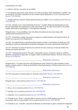 e praticamente sem sabor;
5 - arsênico: máximo, uma parte em um milhão;
6 - em solução de água quente 1para 40) deve ser isenta de qualquer cheiro desagradável e quando vista
em camada de 2cm (dois centímetros) só deve mostrar ligeira opalescência. (Acrescentado(a) pelo(a)
Decreto 1255/1962/NI)
7 - anidrido sulfuroso: máximo 40 ppm (quarenta partes por milhão). (Acrescentado(a) pelo(a) Decreto
1255/1962/NI)
Art. 434 - Entende-se por "carne desidratada de bovino" o produto obtido pela desidratação da carne
bovina fragmentada convenientemente cozida, adicionada ou não de caldo concentrado ou de gordura
fundida, dessecada em aparelhagem e sob temperatura adequada.
Parágrafo único. As características e teor microbiano do produto previsto neste artigo serão
oportunamente fixadas pela D.I.P.O.A.
Art. 435 - É permitido o preparo de conservas vegetais em estabelecimentos sob Inspeção Federal, de
acordo com o que prevê este Regulamento.
Art. 436 - Os estabelecimentos industriais podem preparar extratos e concentrados de órgãos para fins
opoterápicos, desde que disponham de instalações adequadas e de técnico especializado responsável.
Art. 437 - Permitem-se nomes de fantasia nas conservas de carne, desde que se trate de produto com
fórmula previamente aprovada.
Art. 438. A denominação genérica "Pescado" compreende os peixes, crustáceos, moluscos, anfíbios,
quelênios e mamíferos de água doce ou salgada, usados na alimentação humana. (Redação dada pelo(a)
Decreto 1255/1962/NI)
_______________________________________________ Redação(ões) Anterior(es)
Parágrafo único. As normas previstas neste Regulamento serão extensivas às algas marinhas e outras
plantas e animais aquáticos, desde que destinados à alimentação humana. (Redação dada pelo(a) Decreto
)1255/1962/NI
_______________________________________________ Redação(ões) Anterior(es)
Art. 439. O pescado em natureza pode ser: (Redação dada pelo(a) Decreto 1255/1962/NI)
_______________________________________________ Redação(ões) Anterior(es)
Parágrafo único - (Suprimido(a) pelo(a) Decreto 1255/1962/NI)
_______________________________________________ Redação(ões) Anterior(es)
1 - fresco; (Acrescentado(a) pelo(a) Decreto 1255/1962/NI)
2 - resfriado; (Acrescentado(a) pelo(a) Decreto 1255/1962/NI)
3 - congelado. (Acrescentado(a) pelo(a) Decreto 1255/1962/NI)
§ 1º Entende-se por "fresco" o pescado dado ao consumo sem ter sofrido qualquer processo de
conservação, não ser a ação do gêlo. (Acrescentado(a) pelo(a) Decreto 1255/1962/NI)
§ 2º Entende-se por " resfriado" o pescado devidamente acondicionado em gêlo e mantido em temperatura
83
 