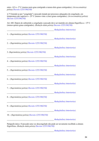 entre - 0,5 a - 2º C (menos meio grau centígrado a menos dois graus centígrados). (Acrescentado(a)
pelo(a) Decreto 1255/1962/NI)
§ 3º Entende-se por "congelado" o pescado tratado por processos adequados de congelação, em
temperatura não superior a - 25º C (menos vinte e cinco graus centígrados). (Acrescentado(a) pelo(a)
Decreto 1255/1962/NI)
Art. 440. Depois de submetido a congelação o pescado deve ser mantido em câmara frigorífica a - 15º C
(menos quinze graus centígrados). (Redação dada pelo(a) Decreto 1255/1962/NI)
_______________________________________________ Redação(ões) Anterior(es)
1. - (Suprimido(a) pelo(a) Decreto 1255/1962/NI)
_______________________________________________ Redação(ões) Anterior(es)
2. - (Suprimido(a) pelo(a) Decreto 1255/1962/NI)
_______________________________________________ Redação(ões) Anterior(es)
3. (Suprimido(a) pelo(a) Decreto 1255/1962/NI)
_______________________________________________ Redação(ões) Anterior(es)
4. - (Suprimido(a) pelo(a) Decreto 1255/1962/NI)
_______________________________________________ Redação(ões) Anterior(es)
5. - (Suprimido(a) pelo(a) Decreto 1255/1962/NI)
_______________________________________________ Redação(ões) Anterior(es)
6. - (Suprimido(a) pelo(a) Decreto 1255/1962/NI)
_______________________________________________ Redação(ões) Anterior(es)
7. - (Suprimido(a) pelo(a) Decreto 1255/1962/NI)
_______________________________________________ Redação(ões) Anterior(es)
8. - (Suprimido(a) pelo(a) Decreto 1255/1962/NI)
_______________________________________________ Redação(ões) Anterior(es)
9. - (Suprimido(a) pelo(a) Decreto 1255/1962/NI)
_______________________________________________ Redação(ões) Anterior(es)
10. - (Suprimido(a) pelo(a) Decreto 1255/1962/NI)
_______________________________________________ Redação(ões) Anterior(es)
Parágrafo único. O pescado uma vez descongelado não pode ser novamente recolhido a câmara
frigorificas. (Redação dada pelo(a) Decreto 1255/1962/NI)
_______________________________________________ Redação(ões) Anterior(es)
84
 