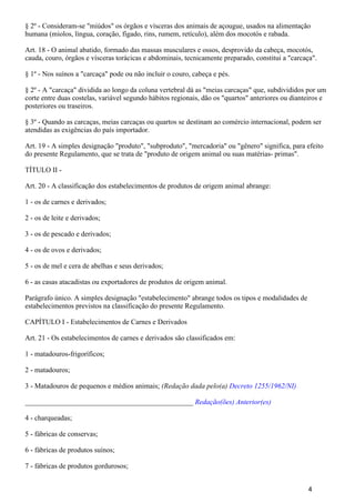 § 2º - Consideram-se "miúdos" os órgãos e vísceras dos animais de açougue, usados na alimentação
humana (miolos, língua, coração, fígado, rins, rumem, retículo), além dos mocotós e rabada.
Art. 18 - O animal abatido, formado das massas musculares e ossos, desprovido da cabeça, mocotós,
cauda, couro, órgãos e vísceras torácicas e abdominais, tecnicamente preparado, constitui a "carcaça".
§ 1º - Nos suínos a "carcaça" pode ou não incluir o couro, cabeça e pés.
§ 2º - A "carcaça" dividida ao longo da coluna vertebral dá as "meias carcaças" que, subdivididos por um
corte entre duas costelas, variável segundo hábitos regionais, dão os "quartos" anteriores ou dianteiros e
posteriores ou traseiros.
§ 3º - Quando as carcaças, meias carcaças ou quartos se destinam ao comércio internacional, podem ser
atendidas as exigências do país importador.
Art. 19 - A simples designação "produto", "subproduto", "mercadoria" ou "gênero" significa, para efeito
do presente Regulamento, que se trata de "produto de origem animal ou suas matérias- primas".
TÍTULO II -
Art. 20 - A classificação dos estabelecimentos de produtos de origem animal abrange:
1 - os de carnes e derivados;
2 - os de leite e derivados;
3 - os de pescado e derivados;
4 - os de ovos e derivados;
5 - os de mel e cera de abelhas e seus derivados;
6 - as casas atacadistas ou exportadores de produtos de origem animal.
Parágrafo único. A simples designação "estabelecimento" abrange todos os tipos e modalidades de
estabelecimentos previstos na classificação do presente Regulamento.
CAPÍTULO I - Estabelecimentos de Carnes e Derivados
Art. 21 - Os estabelecimentos de carnes e derivados são classificados em:
1 - matadouros-frigoríficos;
2 - matadouros;
3 - Matadouros de pequenos e médios animais; (Redação dada pelo(a) Decreto 1255/1962/NI)
_______________________________________________ Redação(ões) Anterior(es)
4 - charqueadas;
5 - fábricas de conservas;
6 - fábricas de produtos suínos;
7 - fábricas de produtos gordurosos;
4
 