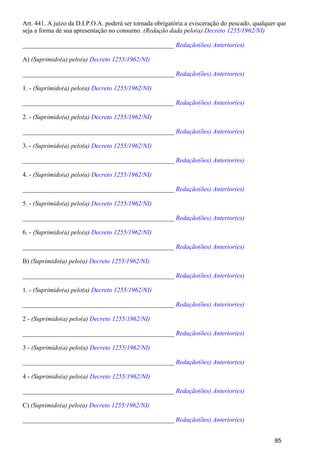 Art. 441. A juízo da D.I.P.O.A. poderá ser tornada obrigatória a evisceração do pescado, qualquer que
seja a forma de sua apresentação no consumo. (Redação dada pelo(a) Decreto 1255/1962/NI)
_______________________________________________ Redação(ões) Anterior(es)
A) (Suprimido(a) pelo(a) Decreto 1255/1962/NI)
_______________________________________________ Redação(ões) Anterior(es)
1. - (Suprimido(a) pelo(a) Decreto 1255/1962/NI)
_______________________________________________ Redação(ões) Anterior(es)
2. - (Suprimido(a) pelo(a) Decreto 1255/1962/NI)
_______________________________________________ Redação(ões) Anterior(es)
3. - (Suprimido(a) pelo(a) Decreto 1255/1962/NI)
_______________________________________________ Redação(ões) Anterior(es)
4. - (Suprimido(a) pelo(a) Decreto 1255/1962/NI)
_______________________________________________ Redação(ões) Anterior(es)
5. - (Suprimido(a) pelo(a) Decreto 1255/1962/NI)
_______________________________________________ Redação(ões) Anterior(es)
6. - (Suprimido(a) pelo(a) Decreto 1255/1962/NI)
_______________________________________________ Redação(ões) Anterior(es)
B) (Suprimido(a) pelo(a) Decreto 1255/1962/NI)
_______________________________________________ Redação(ões) Anterior(es)
1. - (Suprimido(a) pelo(a) Decreto 1255/1962/NI)
_______________________________________________ Redação(ões) Anterior(es)
2 - (Suprimido(a) pelo(a) Decreto 1255/1962/NI)
_______________________________________________ Redação(ões) Anterior(es)
3 - (Suprimido(a) pelo(a) Decreto 1255/1962/NI)
_______________________________________________ Redação(ões) Anterior(es)
4 - (Suprimido(a) pelo(a) Decreto 1255/1962/NI)
_______________________________________________ Redação(ões) Anterior(es)
C) (Suprimido(a) pelo(a) Decreto 1255/1962/NI)
_______________________________________________ Redação(ões) Anterior(es)
85
 