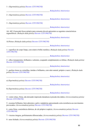 1 - (Suprimido(a) pelo(a) Decreto 1255/1962/NI)
_______________________________________________ Redação(ões) Anterior(es)
2 - (Suprimido(a) pelo(a) Decreto 1255/1962/NI)
_______________________________________________ Redação(ões) Anterior(es)
3 - (Suprimido(a) pelo(a) Decreto 1255/1962/NI)
_______________________________________________ Redação(ões) Anterior(es)
Art. 442. O pescado fresco próprio para consumo deverá apresentar as seguintes características
organoléticas: (Redação dada pelo(a) Decreto 1255/1962/NI)
_______________________________________________ Redação(ões) Anterior(es)
A) Peixes: (Redação dada pelo(a) Decreto 1255/1962/NI)
_______________________________________________ Redação(ões) Anterior(es)
1 - superfície do corpo limpa, com relativo brilho metálico; (Redação dada pelo(a) Decreto
1255/1962/NI)
_______________________________________________ Redação(ões) Anterior(es)
2 - olhos transparentes, brilhantes e salientes, ocupando completamente as órbitas; (Redação dada pelo(a)
Decreto 1255/1962/NI)
_______________________________________________ Redação(ões) Anterior(es)
3 - guelras róseas ou vermelhas, úmidas e brilhantes, com odor natural, próprio e suave; (Redação dada
pelo(a) Decreto 1255/1962/NI)
_______________________________________________ Redação(ões) Anterior(es)
a) (Suprimido(a) pelo(a) Decreto 1255/1962/NI)
_______________________________________________ Redação(ões) Anterior(es)
b) (Suprimido(a) pelo(a) Decreto 1255/1962/NI)
_______________________________________________ Redação(ões) Anterior(es)
4 - ventre roliço, firme, não deixando impressão duradoura à pressão dos dedos; (Acrescentado(a) pelo(a)
Decreto 1255/1962/NI)
5 - escamas brilhantes, bem aderentes a pele e nadadeiras apresentando certa resistência aos movimentos
provocados; (Acrescentado(a) pelo(a) Decreto 1255/1962/NI)
6 - carne firme, consistência elásticas, de côr próprio à espécie; (Acrescentado(a) pelo(a) Decreto
1255/1962/NI)
7 - vísceras integras, perfeitamente diferenciadas; (Acrescentado(a) pelo(a) Decreto 1255/1962/NI)
8 - anus fechado; (Acrescentado(a) pelo(a) Decreto 1255/1962/NI)
86
 