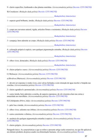 9 - cheiro especifico, lembrando o das plantas marinhas. (Acrescentado(a) pelo(a) Decreto 1255/1962/NI)
B) Crustáceos: (Redação dada pelo(a) Decreto 1255/1962/NI)
_______________________________________________ Redação(ões) Anterior(es)
1 - aspecto geral brilhante, úmido; (Redação dada pelo(a) Decreto 1255/1962/NI)
_______________________________________________ Redação(ões) Anterior(es)
2 - corpo em curvatura natural, rígida, artículos firmes e resistentes; (Redação dada pelo(a) Decreto
1255/1962/NI)
_______________________________________________ Redação(ões) Anterior(es)
3 - carapaça, bem aderente ao corpo; (Redação dada pelo(a) Decreto 1255/1962/NI)
_______________________________________________ Redação(ões) Anterior(es)
4 - coloração própria à espécie, sem qualquer pigmentação estranha; (Redação dada pelo(a) Decreto
1255/1962/NI)
_______________________________________________ Redação(ões) Anterior(es)
5 - olhos vivos, destacados; (Redação dada pelo(a) Decreto 1255/1962/NI)
_______________________________________________ Redação(ões) Anterior(es)
6 - cheiro próprio e suave. (Acrescentado(a) pelo(a) Decreto 1255/1962/NI)
C) Moluscos: (Acrescentado(a) pelo(a) Decreto 1255/1962/NI)
a) Bivalvos (Mariscos). (Acrescentado(a) pelo(a) Decreto 1255/1962/NI)
1 - devem ser expostas à venda vivos, com valvas fechadas e com retenção de água incolor e límpida nas
conchas; (Acrescentado(a) pelo(a) Decreto 1255/1962/NI)
2 - cheiro agradável e pronunciado; (Acrescentado(a) pelo(a) Decreto 1255/1962/NI)
3 - carne úmida, bem aderente a concha, de aspecto esponjoso, de côr cinzento-clara nas ostras e
amarelada nos mexilhões. (Acrescentado(a) pelo(a) Decreto 1255/1962/NI)
b) Cefalópodos (Polvo, lula): (Acrescentado(a) pelo(a) Decreto 1255/1962/NI)
1 - pele lisa e úmida; (Acrescentado(a) pelo(a) Decreto 1255/1962/NI)
2 - olhos vivos, salientes nas órbitas; (Acrescentado(a) pelo(a) Decreto 1255/1962/NI)
3 - carne consistente e elástica; (Acrescentado(a) pelo(a) Decreto 1255/1962/NI)
4 - ausência de qualquer pigmentação estranha à espécie; (Acrescentado(a) pelo(a) Decreto
1255/1962/NI)
5 - cheiro próprio. (Acrescentado(a) pelo(a) Decreto 1255/1962/NI)
Parágrafo único. As características a que se refere o presente artigo serão extensivas, no que fôr aplicável,
aos demais produtos da pesca usados na alimentação humana. (Acrescentado(a) pelo(a) Decreto
87
 