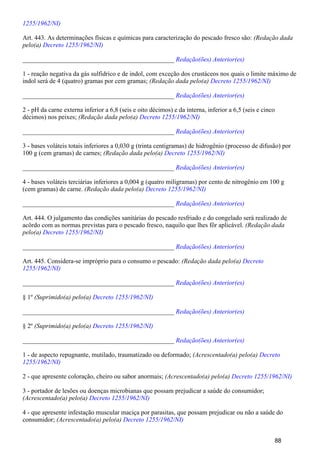 1255/1962/NI)
Art. 443. As determinações físicas e químicas para caracterização do pescado fresco são: (Redação dada
pelo(a) Decreto 1255/1962/NI)
_______________________________________________ Redação(ões) Anterior(es)
1 - reação negativa da gás sulfidrico e de indol, com exceção dos crustáceos nos quais o limite máximo de
indol será de 4 (quatro) gramas por cem gramas; (Redação dada pelo(a) Decreto 1255/1962/NI)
_______________________________________________ Redação(ões) Anterior(es)
2 - pH da carne externa inferior a 6,8 (seis e oito décimos) e da interna, inferior a 6,5 (seis e cinco
décimos) nos peixes; (Redação dada pelo(a) Decreto 1255/1962/NI)
_______________________________________________ Redação(ões) Anterior(es)
3 - bases voláteis totais inferiores a 0,030 g (trinta centigramas) de hidrogênio (processo de difusão) por
100 g (cem gramas) de carnes; (Redação dada pelo(a) Decreto 1255/1962/NI)
_______________________________________________ Redação(ões) Anterior(es)
4 - bases voláteis terciárias inferiores a 0,004 g (quatro miligramas) por cento de nitrogênio em 100 g
(cem gramas) de carne. (Redação dada pelo(a) Decreto 1255/1962/NI)
_______________________________________________ Redação(ões) Anterior(es)
Art. 444. O julgamento das condições sanitárias do pescado resfriado e do congelado será realizado de
acôrdo com as normas previstas para o pescado fresco, naquilo que lhes fôr aplicável. (Redação dada
pelo(a) Decreto 1255/1962/NI)
_______________________________________________ Redação(ões) Anterior(es)
Art. 445. Considera-se impróprio para o consumo o pescado: (Redação dada pelo(a) Decreto
1255/1962/NI)
_______________________________________________ Redação(ões) Anterior(es)
§ 1º (Suprimido(a) pelo(a) Decreto 1255/1962/NI)
_______________________________________________ Redação(ões) Anterior(es)
§ 2º (Suprimido(a) pelo(a) Decreto 1255/1962/NI)
_______________________________________________ Redação(ões) Anterior(es)
1 - de aspecto repugnante, mutilado, traumatizado ou deformado; (Acrescentado(a) pelo(a) Decreto
1255/1962/NI)
2 - que apresente coloração, cheiro ou sabor anormais; (Acrescentado(a) pelo(a) Decreto 1255/1962/NI)
3 - portador de lesões ou doenças microbianas que possam prejudicar a saúde do consumidor;
(Acrescentado(a) pelo(a) Decreto 1255/1962/NI)
4 - que apresente infestação muscular maciça por parasitas, que possam prejudicar ou não a saúde do
consumidor; (Acrescentado(a) pelo(a) Decreto 1255/1962/NI)
88
 