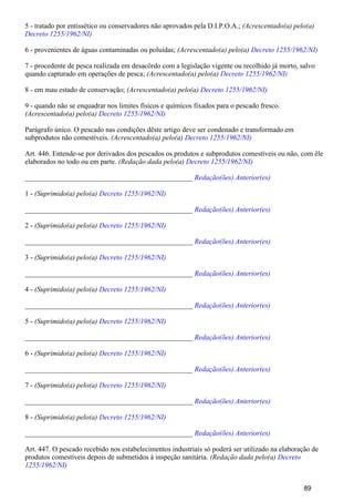 5 - tratado por entissético ou conservadores não aprovados pela D.I.P.O.A.; (Acrescentado(a) pelo(a)
Decreto 1255/1962/NI)
6 - provenientes de águas contaminadas ou poluídas; (Acrescentado(a) pelo(a) Decreto 1255/1962/NI)
7 - procedente de pesca realizada em desacôrdo com a legislação vigente ou recolhido já morto, salvo
quando capturado em operações de pesca; (Acrescentado(a) pelo(a) Decreto 1255/1962/NI)
8 - em mau estado de conservação; (Acrescentado(a) pelo(a) Decreto 1255/1962/NI)
9 - quando não se enquadrar nos limites físicos e químicos fixados para o pescado fresco.
(Acrescentado(a) pelo(a) Decreto 1255/1962/NI)
Parágrafo único. O pescado nas condições dêste artigo deve ser condenado e transformado em
subprodutos não comestíveis. (Acrescentado(a) pelo(a) Decreto 1255/1962/NI)
Art. 446. Entende-se por derivados dos pescados os produtos e subprodutos comestíveis ou não, com êle
elaborados no todo ou em parte. (Redação dada pelo(a) Decreto 1255/1962/NI)
_______________________________________________ Redação(ões) Anterior(es)
1 - (Suprimido(a) pelo(a) Decreto 1255/1962/NI)
_______________________________________________ Redação(ões) Anterior(es)
2 - (Suprimido(a) pelo(a) Decreto 1255/1962/NI)
_______________________________________________ Redação(ões) Anterior(es)
3 - (Suprimido(a) pelo(a) Decreto 1255/1962/NI)
_______________________________________________ Redação(ões) Anterior(es)
4 - (Suprimido(a) pelo(a) Decreto 1255/1962/NI)
_______________________________________________ Redação(ões) Anterior(es)
5 - (Suprimido(a) pelo(a) Decreto 1255/1962/NI)
_______________________________________________ Redação(ões) Anterior(es)
6 - (Suprimido(a) pelo(a) Decreto 1255/1962/NI)
_______________________________________________ Redação(ões) Anterior(es)
7 - (Suprimido(a) pelo(a) Decreto 1255/1962/NI)
_______________________________________________ Redação(ões) Anterior(es)
8 - (Suprimido(a) pelo(a) Decreto 1255/1962/NI)
_______________________________________________ Redação(ões) Anterior(es)
Art. 447. O pescado recebido nos estabelecimentos industriais só poderá ser utilizado na elaboração de
produtos comestíveis depois de submetidos à inspeção sanitária. (Redação dada pelo(a) Decreto
)1255/1962/NI
89
 