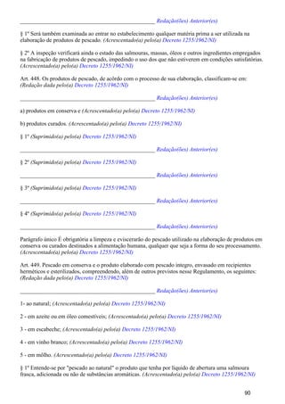 _______________________________________________ Redação(ões) Anterior(es)
§ 1º Será também examinada ao entrar no estabelecimento qualquer matéria prima a ser utilizada na
elaboração de produtos de pescado. (Acrescentado(a) pelo(a) Decreto 1255/1962/NI)
§ 2º A inspeção verificará ainda o estado das salmouras, massas, óleos e outros ingredientes empregados
na fabricação de produtos de pescado, impedindo o uso dos que não estiverem em condições satisfatórias.
(Acrescentado(a) pelo(a) Decreto 1255/1962/NI)
Art. 448. Os produtos de pescado, de acôrdo com o processo de sua elaboração, classificam-se em:
(Redação dada pelo(a) Decreto 1255/1962/NI)
_______________________________________________ Redação(ões) Anterior(es)
a) produtos em conserva e (Acrescentado(a) pelo(a) Decreto 1255/1962/NI)
b) produtos curados. (Acrescentado(a) pelo(a) Decreto 1255/1962/NI)
§ 1º (Suprimido(a) pelo(a) Decreto 1255/1962/NI)
_______________________________________________ Redação(ões) Anterior(es)
§ 2º (Suprimido(a) pelo(a) Decreto 1255/1962/NI)
_______________________________________________ Redação(ões) Anterior(es)
§ 3º (Suprimido(a) pelo(a) Decreto 1255/1962/NI)
_______________________________________________ Redação(ões) Anterior(es)
§ 4º (Suprimido(a) pelo(a) Decreto 1255/1962/NI)
_______________________________________________ Redação(ões) Anterior(es)
Parágrafo único É obrigatória a limpeza e eviscerarão do pescado utilizado na elaboração de produtos em
conserva ou curados destinados a alimentação humana, qualquer que seja a forma do seu processamento.
(Acrescentado(a) pelo(a) Decreto 1255/1962/NI)
Art. 449. Pescado em conserva e o produto elaborado com pescado integro, envasado em recipientes
herméticos e esterilizados, compreendendo, além de outros previstos nesse Regulamento, os seguintes:
(Redação dada pelo(a) Decreto 1255/1962/NI)
_______________________________________________ Redação(ões) Anterior(es)
1- ao natural; (Acrescentado(a) pelo(a) Decreto 1255/1962/NI)
2 - em azeite ou em óleo comestíveis; (Acrescentado(a) pelo(a) Decreto 1255/1962/NI)
3 - em escabeche; (Acrescentado(a) pelo(a) Decreto 1255/1962/NI)
4 - em vinho branco; (Acrescentado(a) pelo(a) Decreto 1255/1962/NI)
5 - em môlho. (Acrescentado(a) pelo(a) Decreto 1255/1962/NI)
§ 1º Entende-se por "pescado ao natural" o produto que tenha por líquido de abertura uma salmoura
frasca, adicionada ou não de substâncias aromáticas. (Acrescentado(a) pelo(a) Decreto 1255/1962/NI)
90
 