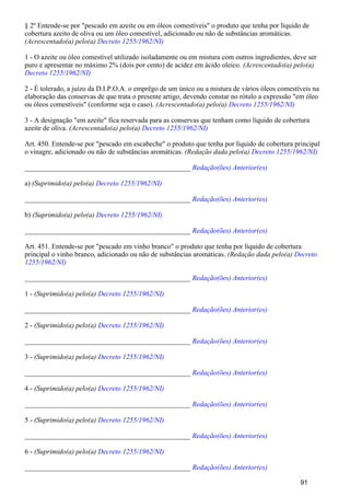 § 2º Entende-se por "pescado em azeite ou em óleos comestíveis" o produto que tenha por líquido de
cobertura azeito de oliva ou um óleo comestível, adicionado ou não de substâncias aromáticas.
(Acrescentado(a) pelo(a) Decreto 1255/1962/NI)
1 - O azeite ou óleo comestível utilizado isoladamente ou em mistura com outros ingredientes, deve ser
puro e apresentar no máximo 2% (dois por cento) de acidez em ácido oleico. (Acrescentado(a) pelo(a)
Decreto 1255/1962/NI)
2 - É tolerado, a juízo da D.I.P.O.A. o emprêgo de um único ou a mistura de vários óleos comestíveis na
elaboração das conservas de que trata o presente artigo, devendo constar no rótulo a expressão "em óleo
ou óleos comestíveis" (conforme seja o caso). (Acrescentado(a) pelo(a) Decreto 1255/1962/NI)
3 - A designação "em azeite" fica reservada para as conservas que tenham como líquido de cobertura
azeite de oliva. (Acrescentado(a) pelo(a) Decreto 1255/1962/NI)
Art. 450. Entende-se por "pescado em escabeche" o produto que tenha por líquido de cobertura principal
o vinagre, adicionado ou não de substâncias aromáticas. (Redação dada pelo(a) Decreto 1255/1962/NI)
_______________________________________________ Redação(ões) Anterior(es)
a) (Suprimido(a) pelo(a) Decreto 1255/1962/NI)
_______________________________________________ Redação(ões) Anterior(es)
b) (Suprimido(a) pelo(a) Decreto 1255/1962/NI)
_______________________________________________ Redação(ões) Anterior(es)
Art. 451. Entende-se por "pescado em vinho branco" o produto que tenha por líquido de cobertura
principal o vinho branco, adicionado ou não de substâncias aromáticas. (Redação dada pelo(a) Decreto
1255/1962/NI)
_______________________________________________ Redação(ões) Anterior(es)
1 - (Suprimido(a) pelo(a) Decreto 1255/1962/NI)
_______________________________________________ Redação(ões) Anterior(es)
2 - (Suprimido(a) pelo(a) Decreto 1255/1962/NI)
_______________________________________________ Redação(ões) Anterior(es)
3 - (Suprimido(a) pelo(a) Decreto 1255/1962/NI)
_______________________________________________ Redação(ões) Anterior(es)
4 - (Suprimido(a) pelo(a) Decreto 1255/1962/NI)
_______________________________________________ Redação(ões) Anterior(es)
5 - (Suprimido(a) pelo(a) Decreto 1255/1962/NI)
_______________________________________________ Redação(ões) Anterior(es)
6 - (Suprimido(a) pelo(a) Decreto 1255/1962/NI)
_______________________________________________ Redação(ões) Anterior(es)
91
 
