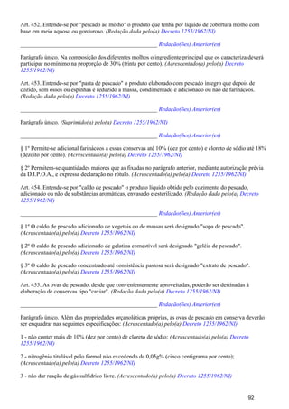 Art. 452. Entende-se por "pescado ao môlho" o produto que tenha por líquido de cobertura môlho com
base em meio aquoso ou gorduroso. (Redação dada pelo(a) Decreto 1255/1962/NI)
_______________________________________________ Redação(ões) Anterior(es)
Parágrafo único. Na composição dos diferentes molhos o ingrediente principal que os caracteriza deverá
participar no mínimo na proporção de 30% (trinta por cento). (Acrescentado(a) pelo(a) Decreto
1255/1962/NI)
Art. 453. Entende-se por "pasta de pescado" o produto elaborado com pescado íntegro que depois de
cozido, sem ossos ou espinhas é reduzido a massa, condimentado e adicionado ou não de farináceos.
(Redação dada pelo(a) Decreto 1255/1962/NI)
_______________________________________________ Redação(ões) Anterior(es)
Parágrafo único. (Suprimido(a) pelo(a) Decreto 1255/1962/NI)
_______________________________________________ Redação(ões) Anterior(es)
§ 1º Permite-se adicional farináceos a essas conservas até 10% (dez por cento) e cloreto de sódio até 18%
(dezoito por cento). (Acrescentado(a) pelo(a) Decreto 1255/1962/NI)
§ 2º Permitem-se quantidades maiores que as fixadas no parágrafo anterior, mediante autorização prévia
da D.I.P.O.A., e expressa declaração no rótulo. (Acrescentado(a) pelo(a) Decreto 1255/1962/NI)
Art. 454. Entende-se por "caldo de pescado" o produto líquido obtido pelo cozimento do pescado,
adicionado ou não de substâncias aromáticas, envasado e esterilizado. (Redação dada pelo(a) Decreto
1255/1962/NI)
_______________________________________________ Redação(ões) Anterior(es)
§ 1º O caldo de pescado adicionado de vegetais ou de massas será designado "sopa de pescado".
(Acrescentado(a) pelo(a) Decreto 1255/1962/NI)
§ 2º O caldo de pescado adicionado de gelatina comestível será designado "geléia de pescado".
(Acrescentado(a) pelo(a) Decreto 1255/1962/NI)
§ 3º O caldo de pescado concentrado até consistência pastosa será designado "extrato de pescado".
(Acrescentado(a) pelo(a) Decreto 1255/1962/NI)
Art. 455. As ovas de pescado, desde que convenientemente aproveitadas, poderão ser destinadas à
elaboração de conservas tipo "caviar". (Redação dada pelo(a) Decreto 1255/1962/NI)
_______________________________________________ Redação(ões) Anterior(es)
Parágrafo único. Além das propriedades orçanoléticas próprias, as ovas de pescado em conserva deverão
ser enquadrar nas seguintes especificações: (Acrescentado(a) pelo(a) Decreto 1255/1962/NI)
1 - não conter mais de 10% (dez por cento) de cloreto de sódio; (Acrescentado(a) pelo(a) Decreto
1255/1962/NI)
2 - nitrogênio titulável pelo formol não excedendo de 0,05g% (cinco centigrama por cento);
(Acrescentado(a) pelo(a) Decreto 1255/1962/NI)
3 - não dar reação de gás sulfidrico livre. (Acrescentado(a) pelo(a) Decreto 1255/1962/NI)
92
 