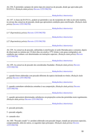 Art. 456. É permitido o preparo de outros tipos de conservas de pescado, desde que aprovadas pelo
D.I.P.O.A. (Redação dada pelo(a) Decreto 1255/1962/NI)
_______________________________________________ Redação(ões) Anterior(es)
Art. 457. A Juízo da D.I.P.O.A., poderá ser permitido o uso de recipientes de vidro ou de outro matéria,
no envase das conservas de pescado, desde que apresentem condições para esterilização. (Redação dada
pelo(a) Decreto 1255/1962/NI)
_______________________________________________ Redação(ões) Anterior(es)
§ 1º (Suprimido(a) pelo(a) Decreto 1255/1962/NI)
_______________________________________________ Redação(ões) Anterior(es)
§ 2º (Suprimido(a) pelo(a) Decreto 1255/1962/NI)
_______________________________________________ Redação(ões) Anterior(es)
Art. 458. As conservas de pescado, submetidas à esterilização só serão liberadas para o consumo, depois
de observação no mínimo por 10 (dez) dias em estufa a 37ºC (trinta e sete graus centígrados), em
condições que venham a ser determinadas em instruções especiais. (Redação dada pelo(a) Decreto
1255/1962/NI)
_______________________________________________ Redação(ões) Anterior(es)
Art. 459. As conservas de pescado são consideradas fraudadas: (Redação dada pelo(a) Decreto
1255/1962/NI)
_______________________________________________ Redação(ões) Anterior(es)
1 - quando forem elaboradas com pescado diferente da espécie declarada no rótulo; (Redação dada
pelo(a) Decreto 1255/1962/NI)
_______________________________________________ Redação(ões) Anterior(es)
2 - quando contenham substâncias estranhas à sua composição; (Redação dada pelo(a) Decreto
1255/1962/NI)
_______________________________________________ Redação(ões) Anterior(es)
3 - quando apresentem determinadas substâncias em proporções acima das permitidas neste regulamento.
(Redação dada pelo(a) Decreto 1255/1962/NI)
_______________________________________________ Redação(ões) Anterior(es)
4 - pescado prensado;
5 - pescado salgado;
6 - camarão sêco
Art. 460. "Pescado curado" é o produto elaborado com pescado íntegro, tratado por processos especiais,
compreendendo, além de outros, os seguintes tipos principais: (Redação dada pelo(a) Decreto
)1255/1962/NI
93
 