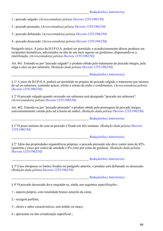 _______________________________________________ Redação(ões) Anterior(es)
1 - pescado salgado; (Acrescentado(a) pelo(a) Decreto 1255/1962/NI)
2 - pescado prensado; (Acrescentado(a) pelo(a) Decreto 1255/1962/NI)
3 - pescado defumado; (Acrescentado(a) pelo(a) Decreto 1255/1962/NI)
4 - pescado dessecado. (Acrescentado(a) pelo(a) Decreto 1255/1962/NI)
Parágrafo único. A juízo da D.I.P.O.A. poderá ser permitido o acondicionamento dêsses produtos em
recipientes herméticos, adicionados ou não de um meio aquoso ou gorduroso, dispensando-se a
esterilização. (Acrescentado(a) pelo(a) Decreto 1255/1962/NI)
Art. 461. Entende-se por "pescado salgado" o produto obtido pelo tratamento do pescado íntegro, pela
salga a sêco ou por salmoura. (Redação dada pelo(a) Decreto 1255/1962/NI)
_______________________________________________ Redação(ões) Anterior(es)
§ 1º A juízo da D.I.P.O.A. poderá ser permitido no preparo de pescado salgado o tratamento por mistura
de sal ou salmoura, contendo açúcar, nitrito e nitrato de sódio e condimentos. (Acrescentado(a) pelo(a)
Decreto 1255/1962/NI)
§ 2º O pescado salgado quando envasado em salmoura será designado "pescado em salmoura".
(Acrescentado(a) pelo(a) Decreto 1255/1962/NI)
Art. 462. Entende-se por "pescado prensado" o produto obtido pela prensagem do pescado integro,
convenientemente curado pelo sal (cloreto de sódio). (Redação dada pelo(a) Decreto 1255/1962/NI)
_______________________________________________ Redação(ões) Anterior(es)
§ 1º O prazo mínimo de cura ao pescado é fixado em três semanas. (Redação dada pelo(a) Decreto
1255/1962/NI)
_______________________________________________ Redação(ões) Anterior(es)
§ 2º Além das propriedades organoléticas próprias, o pescado prensado não deve conter mais de 45%
(quarenta e cinco por cento) de umidade e 8% (oito por cento de gordura). (Redação dada pelo(a)
Decreto 1255/1962/NI)
_______________________________________________ Redação(ões) Anterior(es)
§ 3º Caso ultrapasse os limites fixados no parágrafo anterior, o produto será defumado ou dessecado.
(Redação dada pelo(a) Decreto 1255/1962/NI)
_______________________________________________ Redação(ões) Anterior(es)
§ 4º O pescado dessecado deve enquadar-se, ainda, nas seguintes especificações :
1 - aspecto próprio, com tonalidade branco amarelo da carne;
2 - secagem perfeita;
3 - cheiro e sabor caracteristicos, sem ardido ou ranço;
4 - apresentar ou não cristalização superficial ;
94
 