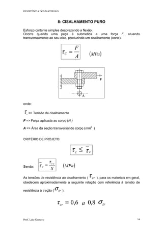 RESISTÊNCIA DOS MATERIAIS
Prof. Luiz Gustavo 14
8- CISALHAMENTO PURO
Esforço cortante simples desprezando a flexão.
Ocorre quando uma peça é submetida a uma força F, atuando
transversalmente ao seu eixo, produzindo um cisalhamento (corte).
A
F
C =τ ( )MPa
onde:
τ => Tensão de cisalhamento
F => Força aplicada ao corpo (N )
A => Área da seção transversal do corpo (mm2
)
CRITÉRIO DE PROJETO:
≤cτ cτ
Sendo: cτ
S
rcτ
= ( )MPa
As tensões de resistência ao cisalhamento ( crτ ), para os materiais em geral,
obedecem aproximadamente a seguinte relação com referência à tensão de
resistência à tração ( trσ ):
=crτ 6,0 a 8,0 trσ
 