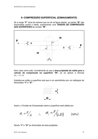 RESISTÊNCIA DOS MATERIAIS
Prof. Luiz Gustavo 15
9- COMPRESSÃO SUPERFICIAL (ESMAGAMENTO)
Se a carga “F” atua da maneira que se vê na figura abaixo, as partes “B” são
tracionadas contra o rebite, ocasionando uma TENSÃO DE COMPRESSÃO
NAS SUPERFÍCIES de contato “M”.
F
F
B
B
M
M
D
t
t
Num caso como este, normalmente se usa a área projetada do rebite para o
cálculo da compressão na superfície “M”, ao se aplicar a fórmula
( AFc =σ ).
Substitui-se então a superfície real que é um semicilindro por um retângulo de
dimensões “t” e “D”.
t
D
Assim, a Tensão de Compressão sobre a superfície será obtida por:
A
Fc =σ ∴ ( )Dt
F
c .
=σ ( )MPa
Sendo “t” e “D” as dimensões da área projetada.
 