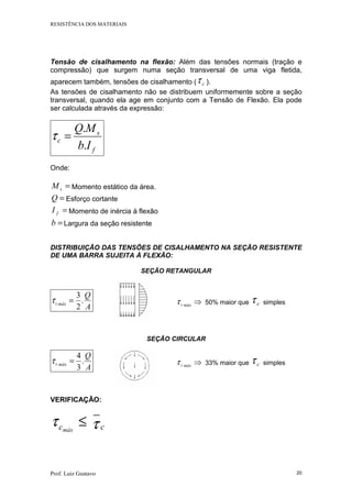 RESISTÊNCIA DOS MATERIAIS
Prof. Luiz Gustavo 20
Tensão de cisalhamento na flexão: Além das tensões normais (tração e
compressão) que surgem numa seção transversal de uma viga fletida,
aparecem também, tensões de cisalhamento ( cτ ).
As tensões de cisalhamento não se distribuem uniformemente sobre a seção
transversal, quando ela age em conjunto com a Tensão de Flexão. Ela pode
ser calculada através da expressão:
f
s
c
Ib
MQ
.
.
=τ
Onde:
=sM Momento estático da área.
=Q Esforço cortante
=fI Momento de inércia à flexão
=b Largura da seção resistente
DISTRIBUIÇÃO DAS TENSÕES DE CISALHAMENTO NA SEÇÃO RESISTENTE
DE UMA BARRA SUJEITA À FLEXÃO:
SEÇÃO RETANGULAR
A
Q
máxc .
2
3
=τ ⇒máxcτ 50% maior que cτ simples
SEÇÃO CIRCULAR
A
Q
máxc .
3
4
=τ ⇒máxcτ 33% maior que cτ simples
VERIFICAÇÃO:
≤máxcτ cτ
 