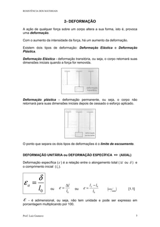 RESISTÊNCIA DOS MATERIAIS
Prof. Luiz Gustavo 3
2- DEFORMAÇÃO
A ação de qualquer força sobre um corpo altera a sua forma, isto é, provoca
uma deformação.
Com o aumento da intensidade da força, há um aumento da deformação.
Existem dois tipos de deformação: Deformação Elástica e Deformação
Plástica.
Deformação Elástica - deformação transitória, ou seja, o corpo retomará suas
dimensões iniciais quando a força for removida.
Deformação plástica – deformação permanente, ou seja, o corpo não
retornará para suas dimensões iniciais depois de cessado o esforço aplicado.
O ponto que separa os dois tipos de deformações é o limite de escoamento.
DEFORMAÇÃO UNITÁRIA ou DEFORMAÇÃO ESPECÍFICA => (AXIAL)
Deformação específica (ε ) é a relação entre o alongamento total ( l∆ ou δ ) e
o comprimento inicial ( 0l ).
0l
a
δ
ε =
ou
0l
l∆
=ε ou
0
0
l
llf −
=ε ( )mm
mm [1.1]
ε - é adimensional, ou seja, não tem unidade e pode ser expresso em
porcentagem multiplicando por 100.
 