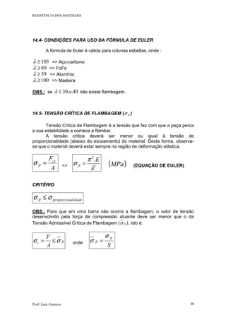 RESISTÊNCIA DOS MATERIAIS
Prof. Luiz Gustavo 38
14.4- CONDIÇÕES PARA USO DA FÓRMULA DE EULER
A fórmula de Euler é válida para colunas esbeltas, onde :
105≥λ => Aço-carbono
80≥λ => FoFo
59≥λ => Alumínio
100≥λ => Madeira
OBS.: se 40..30 a≤λ não existe flambagem.
14.5- TENSÃO CRÍTICA DE FLAMBAGEM ( flσ )
Tensão Crítica de Flambagem é a tensão que faz com que a peça perca
a sua estabilidade e comece a flambar.
A tensão crítica deverá ser menor ou igual à tensão de
proporcionalidade (abaixo do escoamento) do material. Desta forma, observa-
se que o material deverá estar sempre na região de deformação elástica.
A
Fcr
fl =σ => 2
2
.
λ
π
σ
E
fl = ( )MPa (EQUAÇÃO DE EULER)
CRITÉRIO
alidadeproporcionfl σσ ≤
OBS.: Para que em uma barra não ocorra a flambagem, o valor de tensão
desenvolvido pela força de compressão atuante deve ser menor que o da
Tensão Admissível Crítica de Flambagem ( flσ ), isto é:
flc
A
F
σσ ≤= onde
S
fl
fl
σ
σ =
 