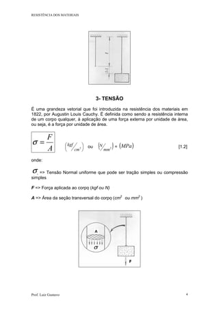 RESISTÊNCIA DOS MATERIAIS
Prof. Luiz Gustavo 4
3- TENSÃO
É uma grandeza vetorial que foi introduzida na resistência dos materiais em
1822, por Augustin Louis Cauchy. É definida como sendo a resistência interna
de um corpo qualquer, à aplicação de uma força externa por unidade de área,
ou seja, é a força por unidade de área.
A
F
=σ 





2
cm
kgf ou ( )2
mm
N = ( )MPa [1.2]
onde:
σ => Tensão Normal uniforme que pode ser tração simples ou compressão
simples
F => Força aplicada ao corpo (kgf ou N)
A => Área da seção transversal do corpo (cm2
ou mm2
)
 