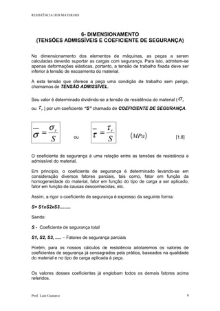 RESISTÊNCIA DOS MATERIAIS
Prof. Luiz Gustavo 9
6- DIMENSIONAMENTO
(TENSÕES ADMISSÍVEIS E COEFICIENTE DE SEGURANÇA)
No dimensionamento dos elementos de máquinas, as peças a serem
calculadas deverão suportar as cargas com segurança. Para isto, admitem-se
apenas deformações elásticas, portanto, a tensão de trabalho fixada deve ser
inferior à tensão de escoamento do material.
A esta tensão que oferece a peça uma condição de trabalho sem perigo,
chamamos de TENSÃO ADMISSÍVEL.
Seu valor é determinado dividindo-se a tensão de resistência do material ( rσ
ou rτ ) por um coeficiente “S” chamado de COEFICIENTE DE SEGURANÇA.
σ S
rσ
= ou τ S
rτ
= ( )MPa [1.8]
O coeficiente de segurança é uma relação entre as tensões de resistência e
admissível do material.
Em princípio, o coeficiente de segurança é determinado levando-se em
consideração diversos fatores parciais, tais como, fator em função da
homogeneidade do material, fator em função do tipo de carga a ser aplicado,
fator em função de causas desconhecidas, etc.
Assim, a rigor o coeficiente de segurança é expresso da seguinte forma:
S= S1xS2xS3.........
Sendo:
S - Coeficiente de segurança total
S1, S2, S3, ..... – Fatores de segurança parciais
Porém, para os nossos cálculos de resistência adotaremos os valores de
coeficientes de segurança já consagrados pela prática, baseados na qualidade
do material e no tipo de carga aplicada à peça.
Os valores desses coeficientes já englobam todos os demais fatores acima
referidos.
 