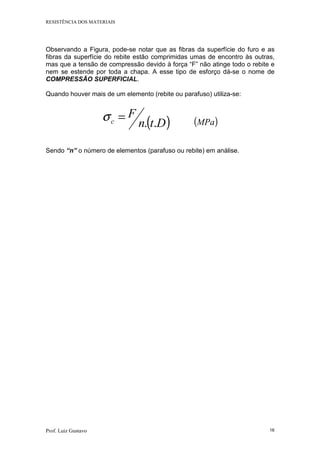 RESISTÊNCIA DOS MATERIAIS
Prof. Luiz Gustavo 16
Observando a Figura, pode-se notar que as fibras da superfície do furo e as
fibras da superfície do rebite estão comprimidas umas de encontro às outras,
mas que a tensão de compressão devido à força “F” não atinge todo o rebite e
nem se estende por toda a chapa. A esse tipo de esforço dá-se o nome de
COMPRESSÃO SUPERFICIAL.
Quando houver mais de um elemento (rebite ou parafuso) utiliza-se:
( )Dtn
F
c ..
=σ ( )MPa
Sendo “n” o número de elementos (parafuso ou rebite) em análise.
 